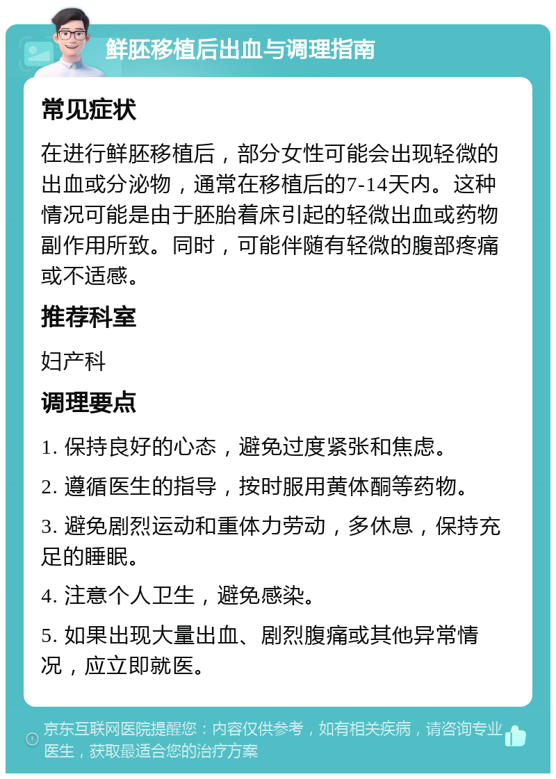 鲜胚移植后出血与调理指南 常见症状 在进行鲜胚移植后，部分女性可能会出现轻微的出血或分泌物，通常在移植后的7-14天内。这种情况可能是由于胚胎着床引起的轻微出血或药物副作用所致。同时，可能伴随有轻微的腹部疼痛或不适感。 推荐科室 妇产科 调理要点 1. 保持良好的心态，避免过度紧张和焦虑。 2. 遵循医生的指导，按时服用黄体酮等药物。 3. 避免剧烈运动和重体力劳动，多休息，保持充足的睡眠。 4. 注意个人卫生，避免感染。 5. 如果出现大量出血、剧烈腹痛或其他异常情况，应立即就医。