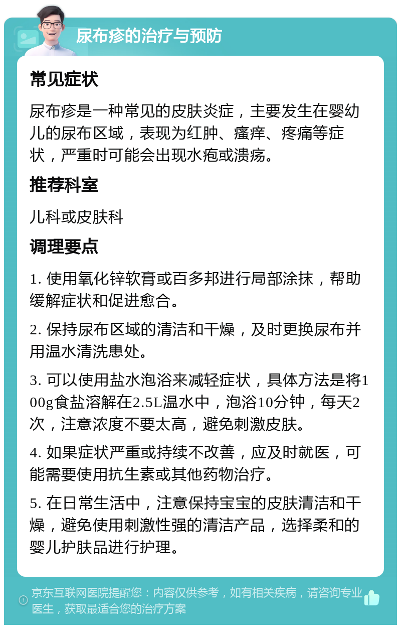 尿布疹的治疗与预防 常见症状 尿布疹是一种常见的皮肤炎症，主要发生在婴幼儿的尿布区域，表现为红肿、瘙痒、疼痛等症状，严重时可能会出现水疱或溃疡。 推荐科室 儿科或皮肤科 调理要点 1. 使用氧化锌软膏或百多邦进行局部涂抹，帮助缓解症状和促进愈合。 2. 保持尿布区域的清洁和干燥，及时更换尿布并用温水清洗患处。 3. 可以使用盐水泡浴来减轻症状，具体方法是将100g食盐溶解在2.5L温水中，泡浴10分钟，每天2次，注意浓度不要太高，避免刺激皮肤。 4. 如果症状严重或持续不改善，应及时就医，可能需要使用抗生素或其他药物治疗。 5. 在日常生活中，注意保持宝宝的皮肤清洁和干燥，避免使用刺激性强的清洁产品，选择柔和的婴儿护肤品进行护理。