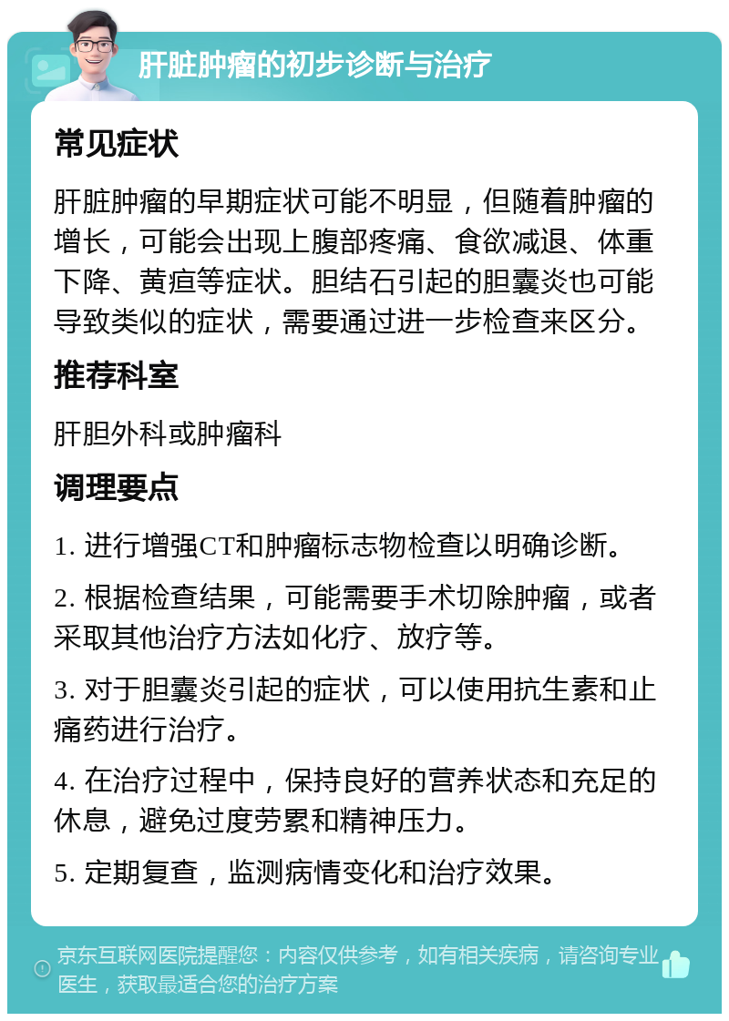 肝脏肿瘤的初步诊断与治疗 常见症状 肝脏肿瘤的早期症状可能不明显，但随着肿瘤的增长，可能会出现上腹部疼痛、食欲减退、体重下降、黄疸等症状。胆结石引起的胆囊炎也可能导致类似的症状，需要通过进一步检查来区分。 推荐科室 肝胆外科或肿瘤科 调理要点 1. 进行增强CT和肿瘤标志物检查以明确诊断。 2. 根据检查结果，可能需要手术切除肿瘤，或者采取其他治疗方法如化疗、放疗等。 3. 对于胆囊炎引起的症状，可以使用抗生素和止痛药进行治疗。 4. 在治疗过程中，保持良好的营养状态和充足的休息，避免过度劳累和精神压力。 5. 定期复查，监测病情变化和治疗效果。