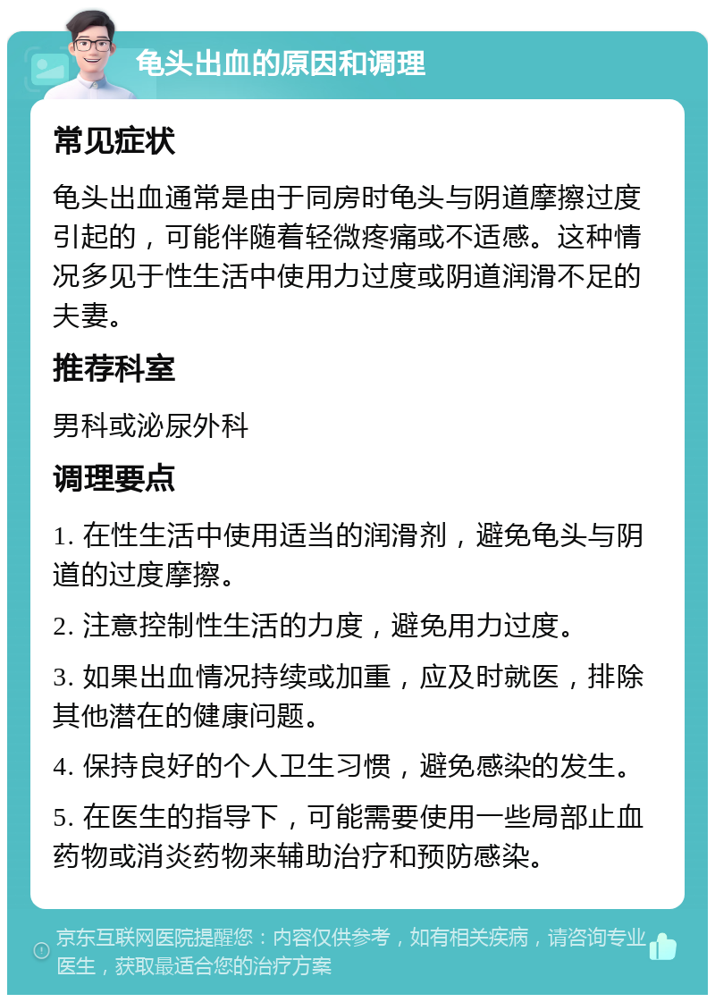 龟头出血的原因和调理 常见症状 龟头出血通常是由于同房时龟头与阴道摩擦过度引起的，可能伴随着轻微疼痛或不适感。这种情况多见于性生活中使用力过度或阴道润滑不足的夫妻。 推荐科室 男科或泌尿外科 调理要点 1. 在性生活中使用适当的润滑剂，避免龟头与阴道的过度摩擦。 2. 注意控制性生活的力度，避免用力过度。 3. 如果出血情况持续或加重，应及时就医，排除其他潜在的健康问题。 4. 保持良好的个人卫生习惯，避免感染的发生。 5. 在医生的指导下，可能需要使用一些局部止血药物或消炎药物来辅助治疗和预防感染。