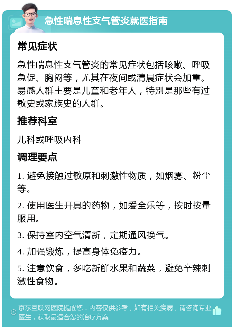 急性喘息性支气管炎就医指南 常见症状 急性喘息性支气管炎的常见症状包括咳嗽、呼吸急促、胸闷等，尤其在夜间或清晨症状会加重。易感人群主要是儿童和老年人，特别是那些有过敏史或家族史的人群。 推荐科室 儿科或呼吸内科 调理要点 1. 避免接触过敏原和刺激性物质，如烟雾、粉尘等。 2. 使用医生开具的药物，如爱全乐等，按时按量服用。 3. 保持室内空气清新，定期通风换气。 4. 加强锻炼，提高身体免疫力。 5. 注意饮食，多吃新鲜水果和蔬菜，避免辛辣刺激性食物。