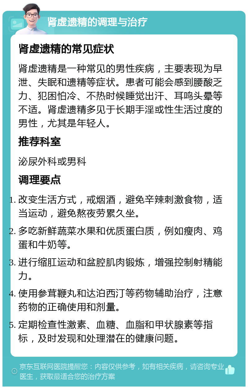 肾虚遗精的调理与治疗 肾虚遗精的常见症状 肾虚遗精是一种常见的男性疾病，主要表现为早泄、失眠和遗精等症状。患者可能会感到腰酸乏力、犯困怕冷、不热时候睡觉出汗、耳鸣头晕等不适。肾虚遗精多见于长期手淫或性生活过度的男性，尤其是年轻人。 推荐科室 泌尿外科或男科 调理要点 改变生活方式，戒烟酒，避免辛辣刺激食物，适当运动，避免熬夜劳累久坐。 多吃新鲜蔬菜水果和优质蛋白质，例如瘦肉、鸡蛋和牛奶等。 进行缩肛运动和盆腔肌肉锻炼，增强控制射精能力。 使用参茸鞭丸和达泊西汀等药物辅助治疗，注意药物的正确使用和剂量。 定期检查性激素、血糖、血脂和甲状腺素等指标，及时发现和处理潜在的健康问题。