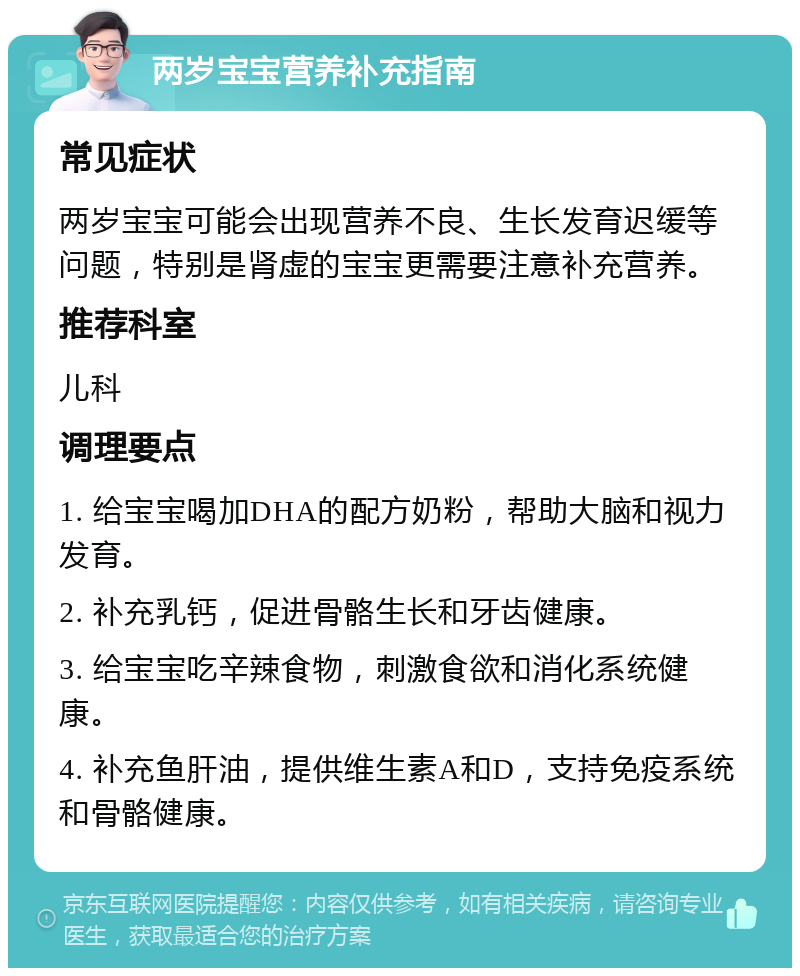 两岁宝宝营养补充指南 常见症状 两岁宝宝可能会出现营养不良、生长发育迟缓等问题，特别是肾虚的宝宝更需要注意补充营养。 推荐科室 儿科 调理要点 1. 给宝宝喝加DHA的配方奶粉，帮助大脑和视力发育。 2. 补充乳钙，促进骨骼生长和牙齿健康。 3. 给宝宝吃辛辣食物，刺激食欲和消化系统健康。 4. 补充鱼肝油，提供维生素A和D，支持免疫系统和骨骼健康。