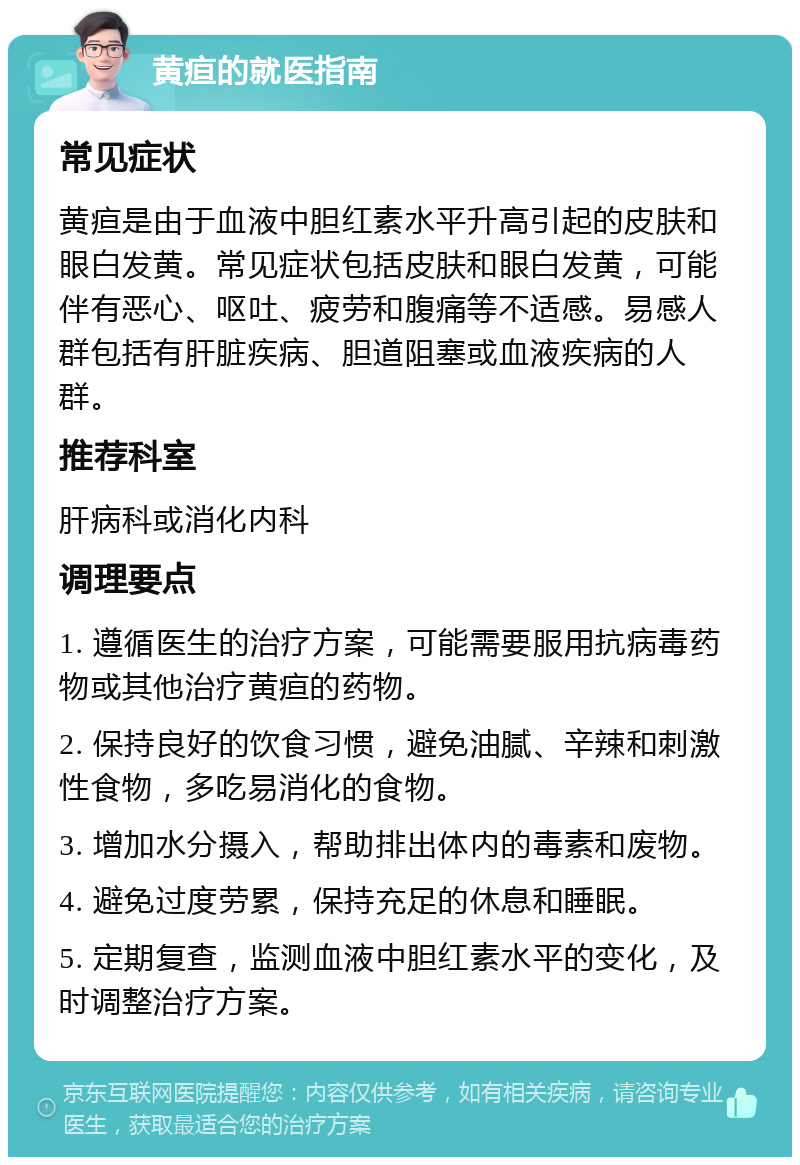 黄疸的就医指南 常见症状 黄疸是由于血液中胆红素水平升高引起的皮肤和眼白发黄。常见症状包括皮肤和眼白发黄，可能伴有恶心、呕吐、疲劳和腹痛等不适感。易感人群包括有肝脏疾病、胆道阻塞或血液疾病的人群。 推荐科室 肝病科或消化内科 调理要点 1. 遵循医生的治疗方案，可能需要服用抗病毒药物或其他治疗黄疸的药物。 2. 保持良好的饮食习惯，避免油腻、辛辣和刺激性食物，多吃易消化的食物。 3. 增加水分摄入，帮助排出体内的毒素和废物。 4. 避免过度劳累，保持充足的休息和睡眠。 5. 定期复查，监测血液中胆红素水平的变化，及时调整治疗方案。