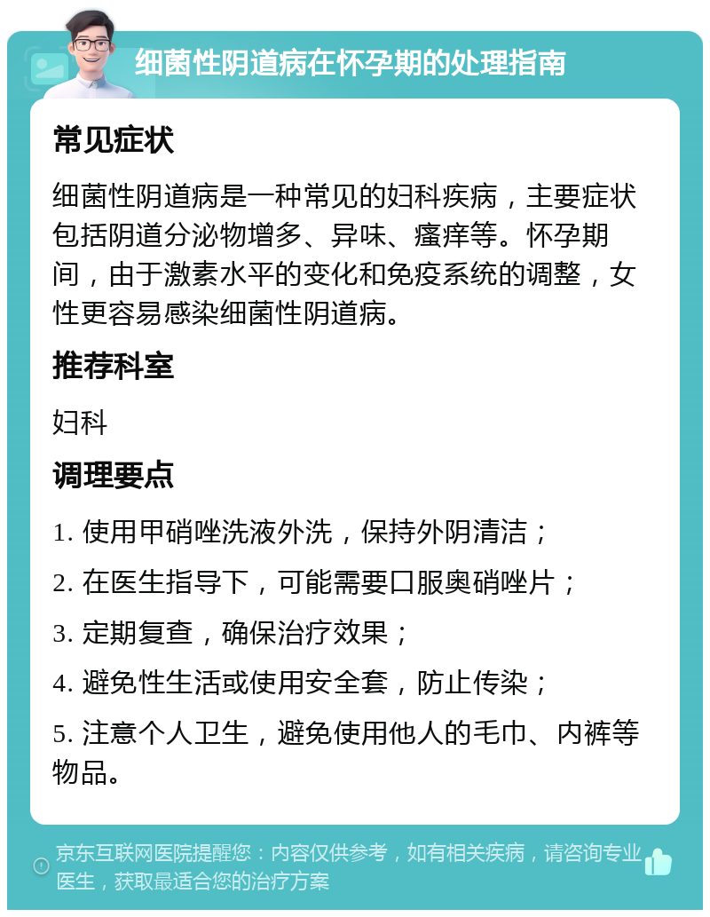 细菌性阴道病在怀孕期的处理指南 常见症状 细菌性阴道病是一种常见的妇科疾病，主要症状包括阴道分泌物增多、异味、瘙痒等。怀孕期间，由于激素水平的变化和免疫系统的调整，女性更容易感染细菌性阴道病。 推荐科室 妇科 调理要点 1. 使用甲硝唑洗液外洗，保持外阴清洁； 2. 在医生指导下，可能需要口服奥硝唑片； 3. 定期复查，确保治疗效果； 4. 避免性生活或使用安全套，防止传染； 5. 注意个人卫生，避免使用他人的毛巾、内裤等物品。