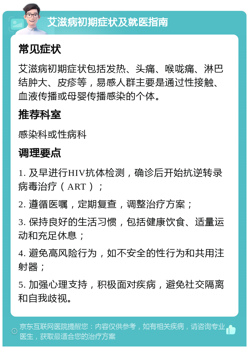 艾滋病初期症状及就医指南 常见症状 艾滋病初期症状包括发热、头痛、喉咙痛、淋巴结肿大、皮疹等，易感人群主要是通过性接触、血液传播或母婴传播感染的个体。 推荐科室 感染科或性病科 调理要点 1. 及早进行HIV抗体检测，确诊后开始抗逆转录病毒治疗（ART）； 2. 遵循医嘱，定期复查，调整治疗方案； 3. 保持良好的生活习惯，包括健康饮食、适量运动和充足休息； 4. 避免高风险行为，如不安全的性行为和共用注射器； 5. 加强心理支持，积极面对疾病，避免社交隔离和自我歧视。