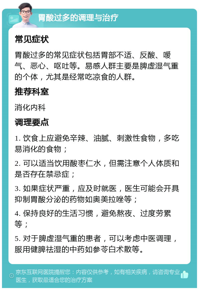 胃酸过多的调理与治疗 常见症状 胃酸过多的常见症状包括胃部不适、反酸、嗳气、恶心、呕吐等。易感人群主要是脾虚湿气重的个体，尤其是经常吃凉食的人群。 推荐科室 消化内科 调理要点 1. 饮食上应避免辛辣、油腻、刺激性食物，多吃易消化的食物； 2. 可以适当饮用酸枣仁水，但需注意个人体质和是否存在禁忌症； 3. 如果症状严重，应及时就医，医生可能会开具抑制胃酸分泌的药物如奥美拉唑等； 4. 保持良好的生活习惯，避免熬夜、过度劳累等； 5. 对于脾虚湿气重的患者，可以考虑中医调理，服用健脾祛湿的中药如参苓白术散等。