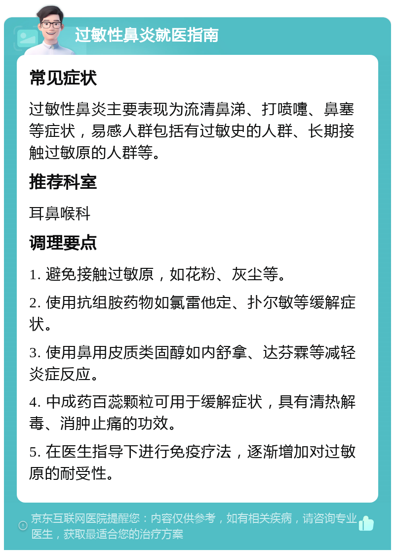 过敏性鼻炎就医指南 常见症状 过敏性鼻炎主要表现为流清鼻涕、打喷嚏、鼻塞等症状，易感人群包括有过敏史的人群、长期接触过敏原的人群等。 推荐科室 耳鼻喉科 调理要点 1. 避免接触过敏原，如花粉、灰尘等。 2. 使用抗组胺药物如氯雷他定、扑尔敏等缓解症状。 3. 使用鼻用皮质类固醇如内舒拿、达芬霖等减轻炎症反应。 4. 中成药百蕊颗粒可用于缓解症状，具有清热解毒、消肿止痛的功效。 5. 在医生指导下进行免疫疗法，逐渐增加对过敏原的耐受性。