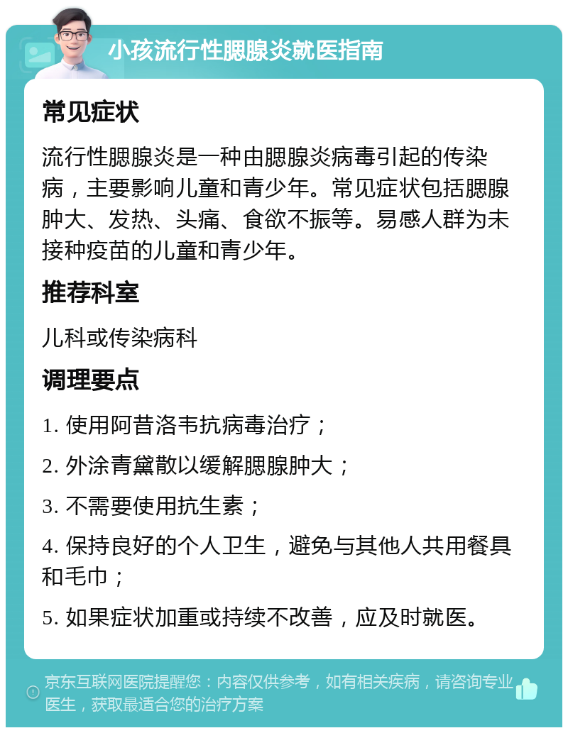 小孩流行性腮腺炎就医指南 常见症状 流行性腮腺炎是一种由腮腺炎病毒引起的传染病，主要影响儿童和青少年。常见症状包括腮腺肿大、发热、头痛、食欲不振等。易感人群为未接种疫苗的儿童和青少年。 推荐科室 儿科或传染病科 调理要点 1. 使用阿昔洛韦抗病毒治疗； 2. 外涂青黛散以缓解腮腺肿大； 3. 不需要使用抗生素； 4. 保持良好的个人卫生，避免与其他人共用餐具和毛巾； 5. 如果症状加重或持续不改善，应及时就医。