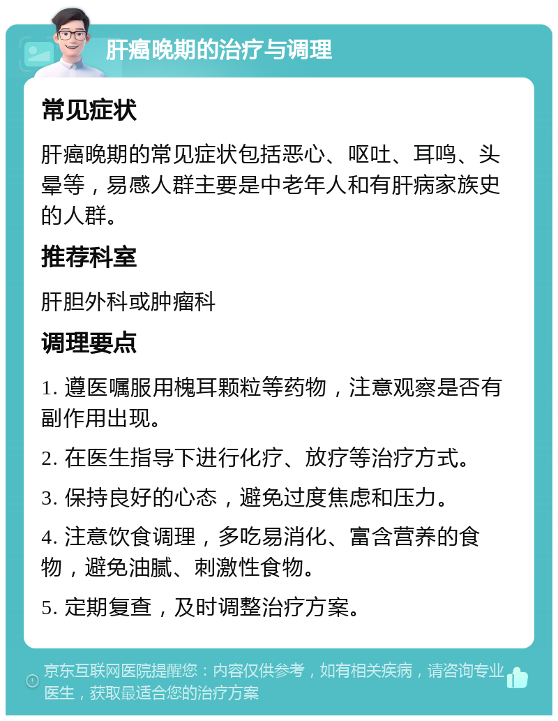 肝癌晚期的治疗与调理 常见症状 肝癌晚期的常见症状包括恶心、呕吐、耳鸣、头晕等，易感人群主要是中老年人和有肝病家族史的人群。 推荐科室 肝胆外科或肿瘤科 调理要点 1. 遵医嘱服用槐耳颗粒等药物，注意观察是否有副作用出现。 2. 在医生指导下进行化疗、放疗等治疗方式。 3. 保持良好的心态，避免过度焦虑和压力。 4. 注意饮食调理，多吃易消化、富含营养的食物，避免油腻、刺激性食物。 5. 定期复查，及时调整治疗方案。