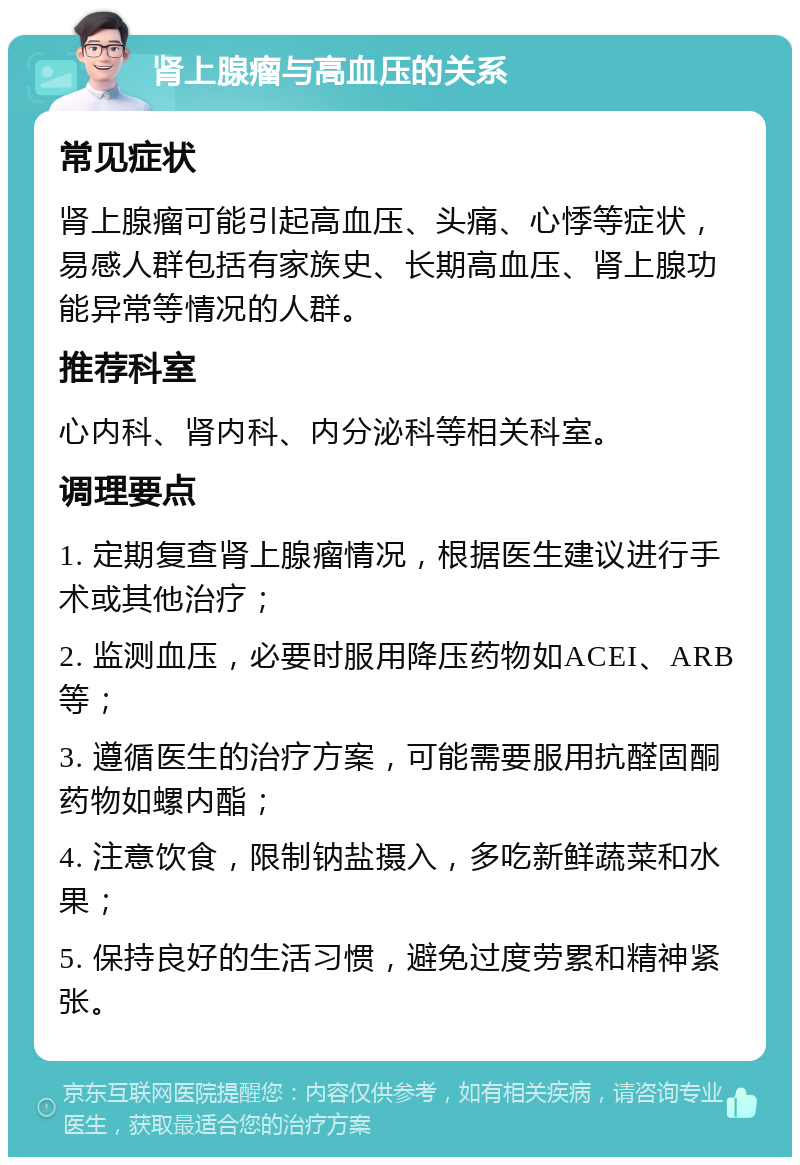 肾上腺瘤与高血压的关系 常见症状 肾上腺瘤可能引起高血压、头痛、心悸等症状，易感人群包括有家族史、长期高血压、肾上腺功能异常等情况的人群。 推荐科室 心内科、肾内科、内分泌科等相关科室。 调理要点 1. 定期复查肾上腺瘤情况，根据医生建议进行手术或其他治疗； 2. 监测血压，必要时服用降压药物如ACEI、ARB等； 3. 遵循医生的治疗方案，可能需要服用抗醛固酮药物如螺内酯； 4. 注意饮食，限制钠盐摄入，多吃新鲜蔬菜和水果； 5. 保持良好的生活习惯，避免过度劳累和精神紧张。