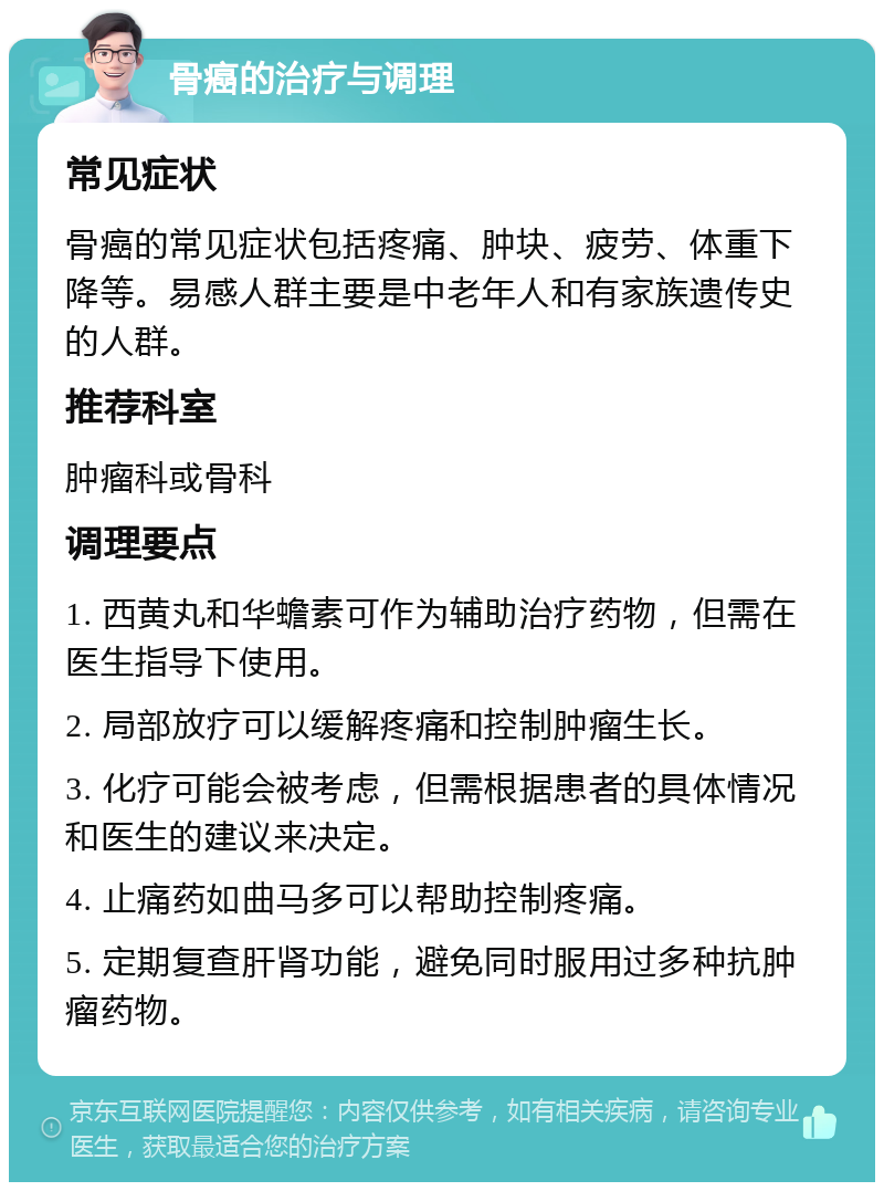 骨癌的治疗与调理 常见症状 骨癌的常见症状包括疼痛、肿块、疲劳、体重下降等。易感人群主要是中老年人和有家族遗传史的人群。 推荐科室 肿瘤科或骨科 调理要点 1. 西黄丸和华蟾素可作为辅助治疗药物，但需在医生指导下使用。 2. 局部放疗可以缓解疼痛和控制肿瘤生长。 3. 化疗可能会被考虑，但需根据患者的具体情况和医生的建议来决定。 4. 止痛药如曲马多可以帮助控制疼痛。 5. 定期复查肝肾功能，避免同时服用过多种抗肿瘤药物。