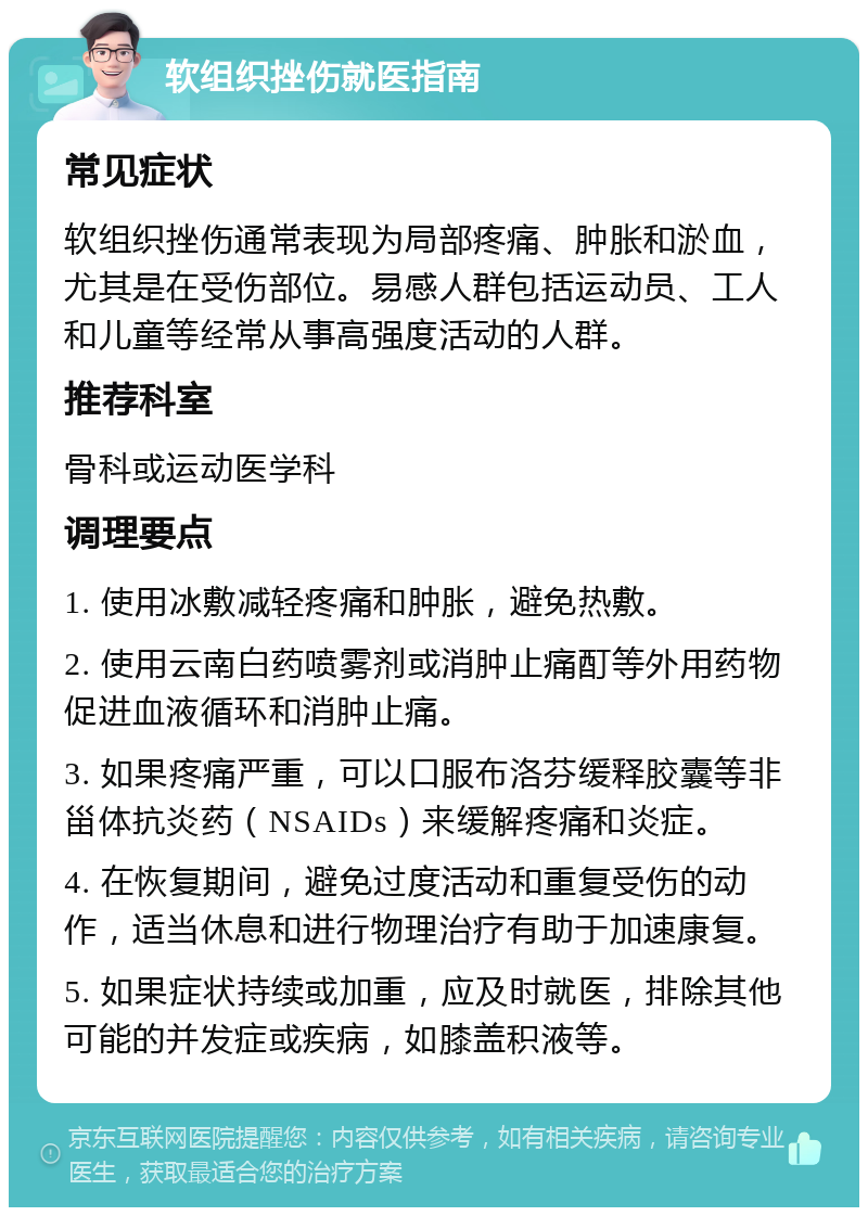 软组织挫伤就医指南 常见症状 软组织挫伤通常表现为局部疼痛、肿胀和淤血，尤其是在受伤部位。易感人群包括运动员、工人和儿童等经常从事高强度活动的人群。 推荐科室 骨科或运动医学科 调理要点 1. 使用冰敷减轻疼痛和肿胀，避免热敷。 2. 使用云南白药喷雾剂或消肿止痛酊等外用药物促进血液循环和消肿止痛。 3. 如果疼痛严重，可以口服布洛芬缓释胶囊等非甾体抗炎药（NSAIDs）来缓解疼痛和炎症。 4. 在恢复期间，避免过度活动和重复受伤的动作，适当休息和进行物理治疗有助于加速康复。 5. 如果症状持续或加重，应及时就医，排除其他可能的并发症或疾病，如膝盖积液等。