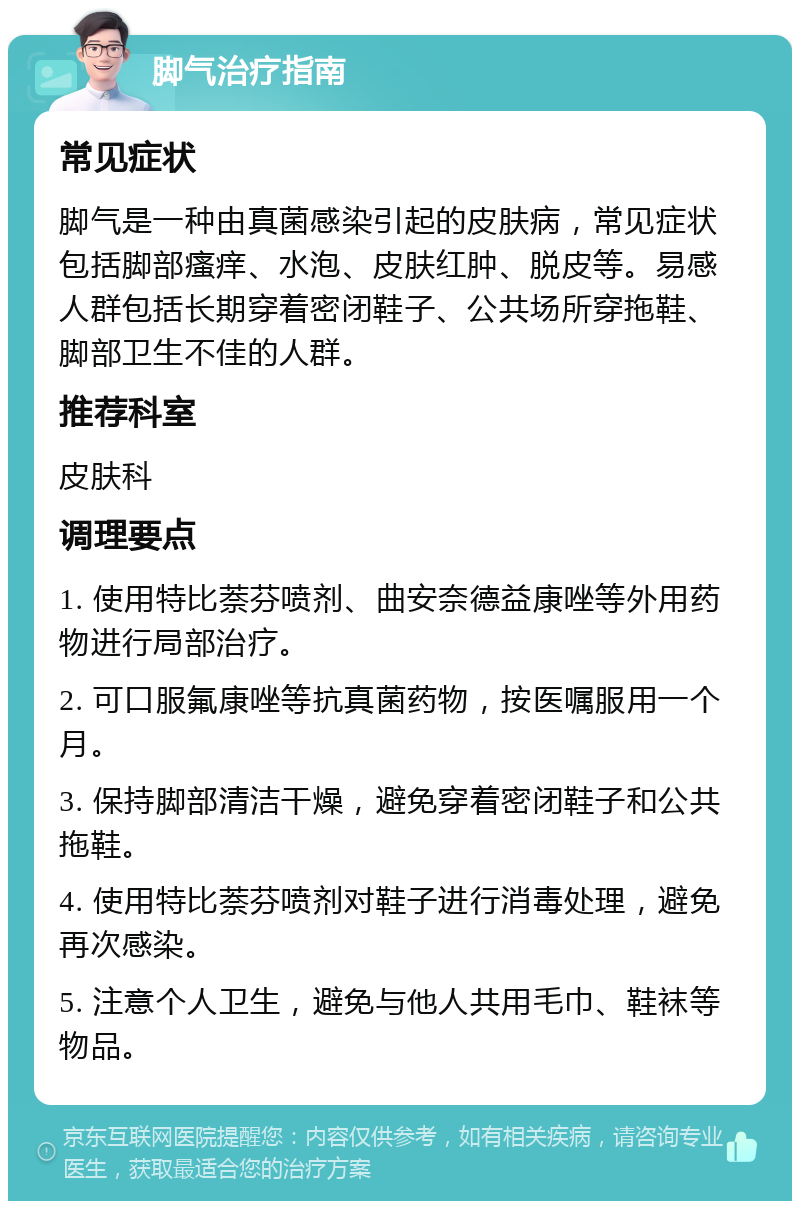 脚气治疗指南 常见症状 脚气是一种由真菌感染引起的皮肤病，常见症状包括脚部瘙痒、水泡、皮肤红肿、脱皮等。易感人群包括长期穿着密闭鞋子、公共场所穿拖鞋、脚部卫生不佳的人群。 推荐科室 皮肤科 调理要点 1. 使用特比萘芬喷剂、曲安奈德益康唑等外用药物进行局部治疗。 2. 可口服氟康唑等抗真菌药物，按医嘱服用一个月。 3. 保持脚部清洁干燥，避免穿着密闭鞋子和公共拖鞋。 4. 使用特比萘芬喷剂对鞋子进行消毒处理，避免再次感染。 5. 注意个人卫生，避免与他人共用毛巾、鞋袜等物品。