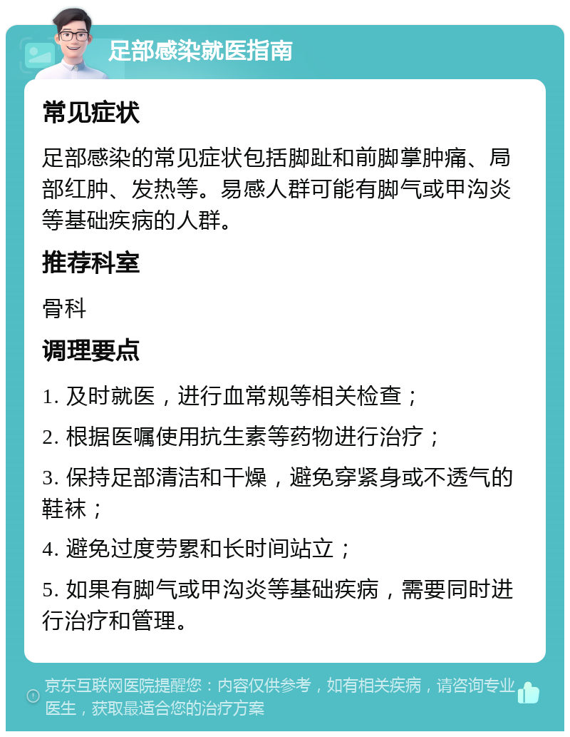 足部感染就医指南 常见症状 足部感染的常见症状包括脚趾和前脚掌肿痛、局部红肿、发热等。易感人群可能有脚气或甲沟炎等基础疾病的人群。 推荐科室 骨科 调理要点 1. 及时就医，进行血常规等相关检查； 2. 根据医嘱使用抗生素等药物进行治疗； 3. 保持足部清洁和干燥，避免穿紧身或不透气的鞋袜； 4. 避免过度劳累和长时间站立； 5. 如果有脚气或甲沟炎等基础疾病，需要同时进行治疗和管理。