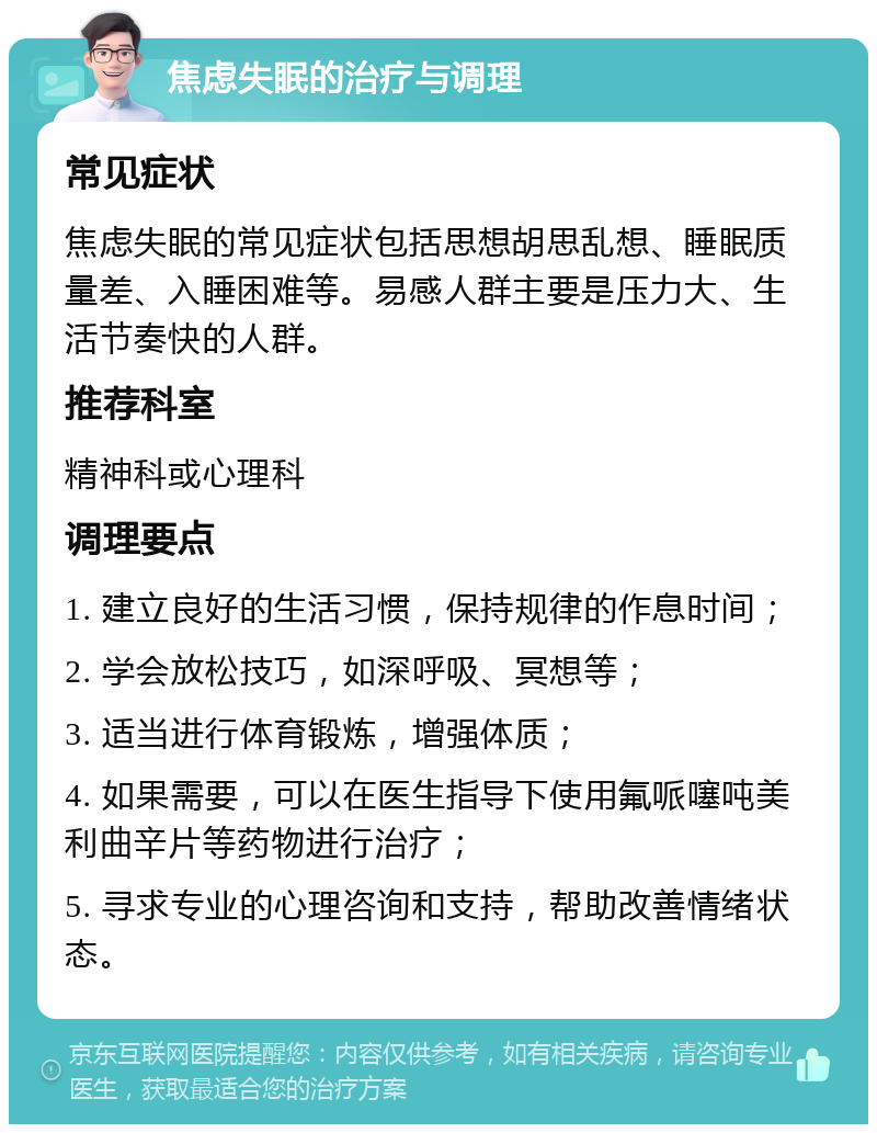 焦虑失眠的治疗与调理 常见症状 焦虑失眠的常见症状包括思想胡思乱想、睡眠质量差、入睡困难等。易感人群主要是压力大、生活节奏快的人群。 推荐科室 精神科或心理科 调理要点 1. 建立良好的生活习惯，保持规律的作息时间； 2. 学会放松技巧，如深呼吸、冥想等； 3. 适当进行体育锻炼，增强体质； 4. 如果需要，可以在医生指导下使用氟哌噻吨美利曲辛片等药物进行治疗； 5. 寻求专业的心理咨询和支持，帮助改善情绪状态。