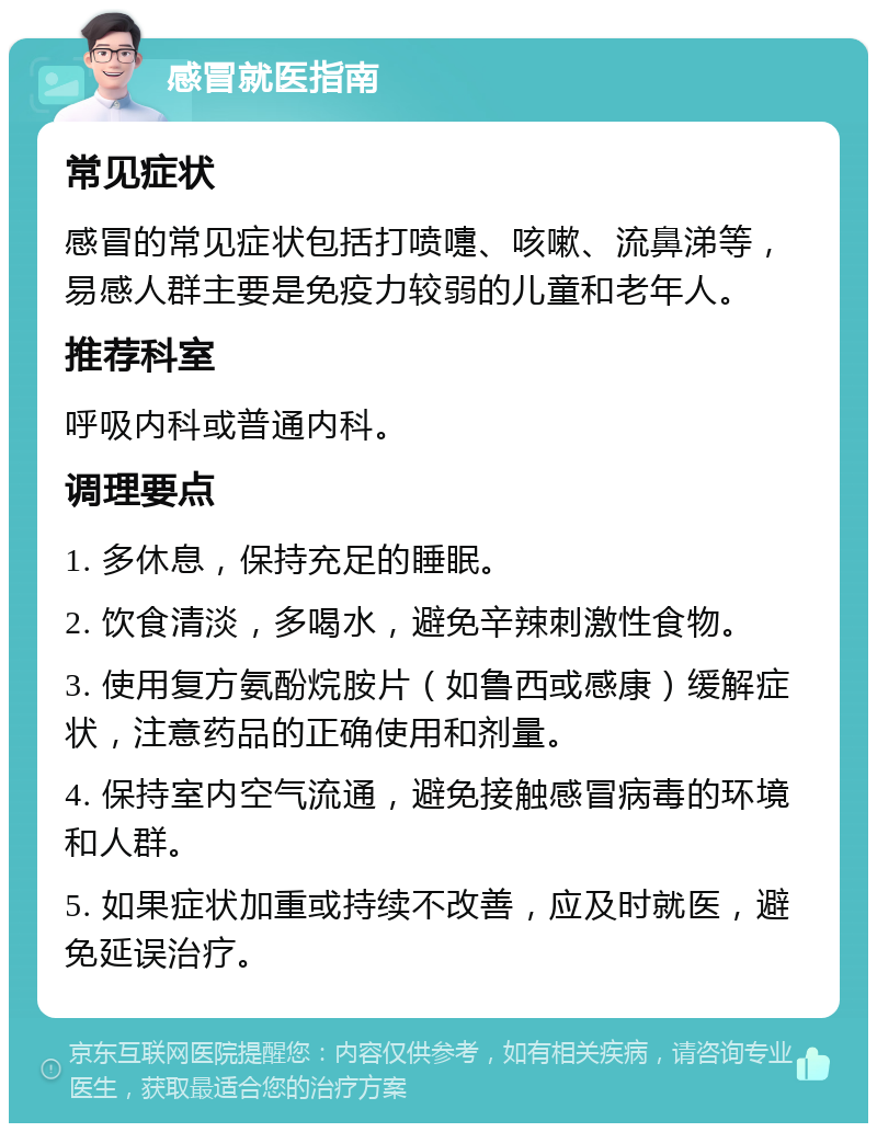 感冒就医指南 常见症状 感冒的常见症状包括打喷嚏、咳嗽、流鼻涕等，易感人群主要是免疫力较弱的儿童和老年人。 推荐科室 呼吸内科或普通内科。 调理要点 1. 多休息，保持充足的睡眠。 2. 饮食清淡，多喝水，避免辛辣刺激性食物。 3. 使用复方氨酚烷胺片（如鲁西或感康）缓解症状，注意药品的正确使用和剂量。 4. 保持室内空气流通，避免接触感冒病毒的环境和人群。 5. 如果症状加重或持续不改善，应及时就医，避免延误治疗。