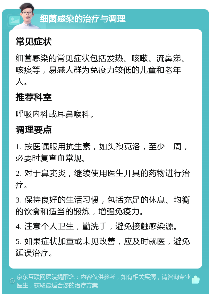 细菌感染的治疗与调理 常见症状 细菌感染的常见症状包括发热、咳嗽、流鼻涕、咳痰等，易感人群为免疫力较低的儿童和老年人。 推荐科室 呼吸内科或耳鼻喉科。 调理要点 1. 按医嘱服用抗生素，如头孢克洛，至少一周，必要时复查血常规。 2. 对于鼻窦炎，继续使用医生开具的药物进行治疗。 3. 保持良好的生活习惯，包括充足的休息、均衡的饮食和适当的锻炼，增强免疫力。 4. 注意个人卫生，勤洗手，避免接触感染源。 5. 如果症状加重或未见改善，应及时就医，避免延误治疗。