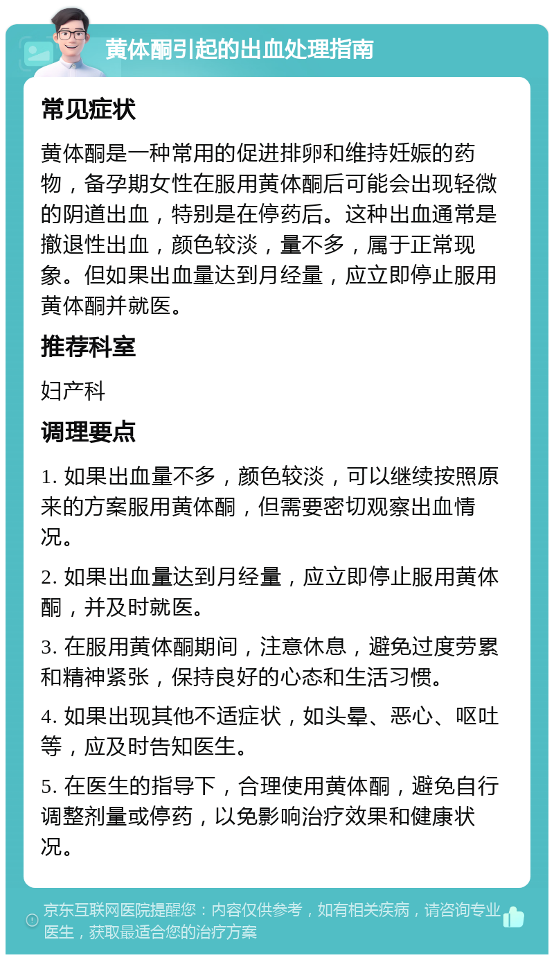 黄体酮引起的出血处理指南 常见症状 黄体酮是一种常用的促进排卵和维持妊娠的药物，备孕期女性在服用黄体酮后可能会出现轻微的阴道出血，特别是在停药后。这种出血通常是撤退性出血，颜色较淡，量不多，属于正常现象。但如果出血量达到月经量，应立即停止服用黄体酮并就医。 推荐科室 妇产科 调理要点 1. 如果出血量不多，颜色较淡，可以继续按照原来的方案服用黄体酮，但需要密切观察出血情况。 2. 如果出血量达到月经量，应立即停止服用黄体酮，并及时就医。 3. 在服用黄体酮期间，注意休息，避免过度劳累和精神紧张，保持良好的心态和生活习惯。 4. 如果出现其他不适症状，如头晕、恶心、呕吐等，应及时告知医生。 5. 在医生的指导下，合理使用黄体酮，避免自行调整剂量或停药，以免影响治疗效果和健康状况。