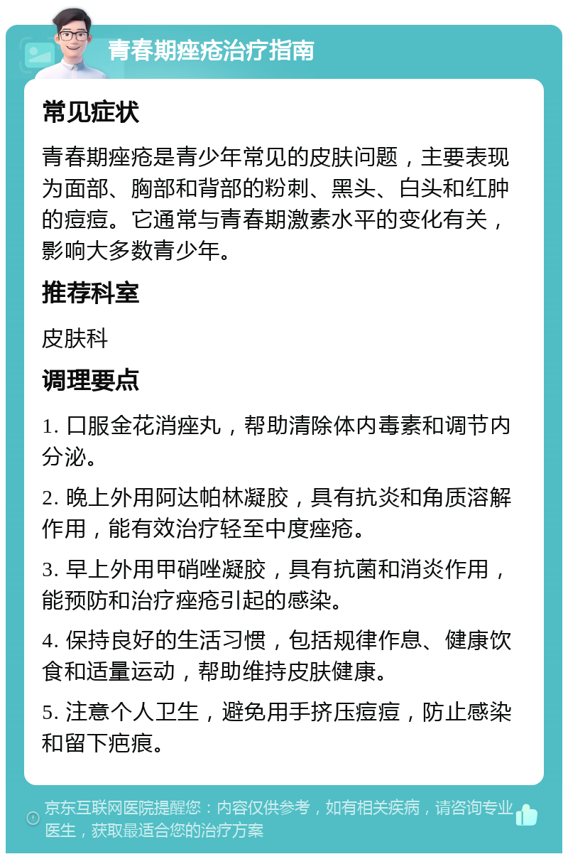 青春期痤疮治疗指南 常见症状 青春期痤疮是青少年常见的皮肤问题，主要表现为面部、胸部和背部的粉刺、黑头、白头和红肿的痘痘。它通常与青春期激素水平的变化有关，影响大多数青少年。 推荐科室 皮肤科 调理要点 1. 口服金花消痤丸，帮助清除体内毒素和调节内分泌。 2. 晚上外用阿达帕林凝胶，具有抗炎和角质溶解作用，能有效治疗轻至中度痤疮。 3. 早上外用甲硝唑凝胶，具有抗菌和消炎作用，能预防和治疗痤疮引起的感染。 4. 保持良好的生活习惯，包括规律作息、健康饮食和适量运动，帮助维持皮肤健康。 5. 注意个人卫生，避免用手挤压痘痘，防止感染和留下疤痕。