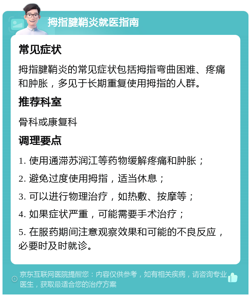 拇指腱鞘炎就医指南 常见症状 拇指腱鞘炎的常见症状包括拇指弯曲困难、疼痛和肿胀，多见于长期重复使用拇指的人群。 推荐科室 骨科或康复科 调理要点 1. 使用通滞苏润江等药物缓解疼痛和肿胀； 2. 避免过度使用拇指，适当休息； 3. 可以进行物理治疗，如热敷、按摩等； 4. 如果症状严重，可能需要手术治疗； 5. 在服药期间注意观察效果和可能的不良反应，必要时及时就诊。