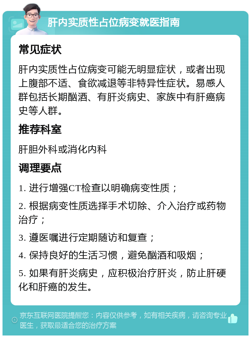 肝内实质性占位病变就医指南 常见症状 肝内实质性占位病变可能无明显症状，或者出现上腹部不适、食欲减退等非特异性症状。易感人群包括长期酗酒、有肝炎病史、家族中有肝癌病史等人群。 推荐科室 肝胆外科或消化内科 调理要点 1. 进行增强CT检查以明确病变性质； 2. 根据病变性质选择手术切除、介入治疗或药物治疗； 3. 遵医嘱进行定期随访和复查； 4. 保持良好的生活习惯，避免酗酒和吸烟； 5. 如果有肝炎病史，应积极治疗肝炎，防止肝硬化和肝癌的发生。