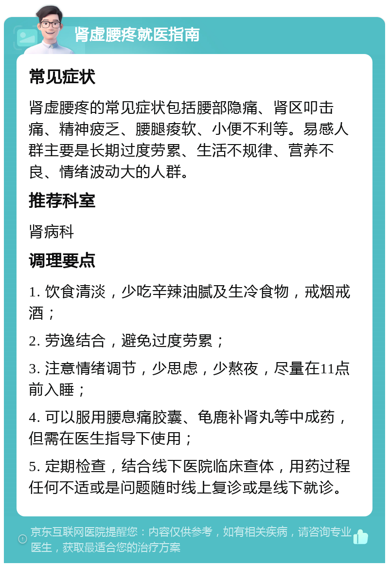 肾虚腰疼就医指南 常见症状 肾虚腰疼的常见症状包括腰部隐痛、肾区叩击痛、精神疲乏、腰腿痠软、小便不利等。易感人群主要是长期过度劳累、生活不规律、营养不良、情绪波动大的人群。 推荐科室 肾病科 调理要点 1. 饮食清淡，少吃辛辣油腻及生冷食物，戒烟戒酒； 2. 劳逸结合，避免过度劳累； 3. 注意情绪调节，少思虑，少熬夜，尽量在11点前入睡； 4. 可以服用腰息痛胶囊、龟鹿补肾丸等中成药，但需在医生指导下使用； 5. 定期检查，结合线下医院临床查体，用药过程任何不适或是问题随时线上复诊或是线下就诊。