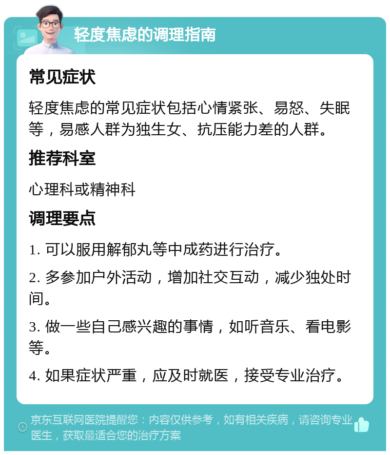 轻度焦虑的调理指南 常见症状 轻度焦虑的常见症状包括心情紧张、易怒、失眠等，易感人群为独生女、抗压能力差的人群。 推荐科室 心理科或精神科 调理要点 1. 可以服用解郁丸等中成药进行治疗。 2. 多参加户外活动，增加社交互动，减少独处时间。 3. 做一些自己感兴趣的事情，如听音乐、看电影等。 4. 如果症状严重，应及时就医，接受专业治疗。