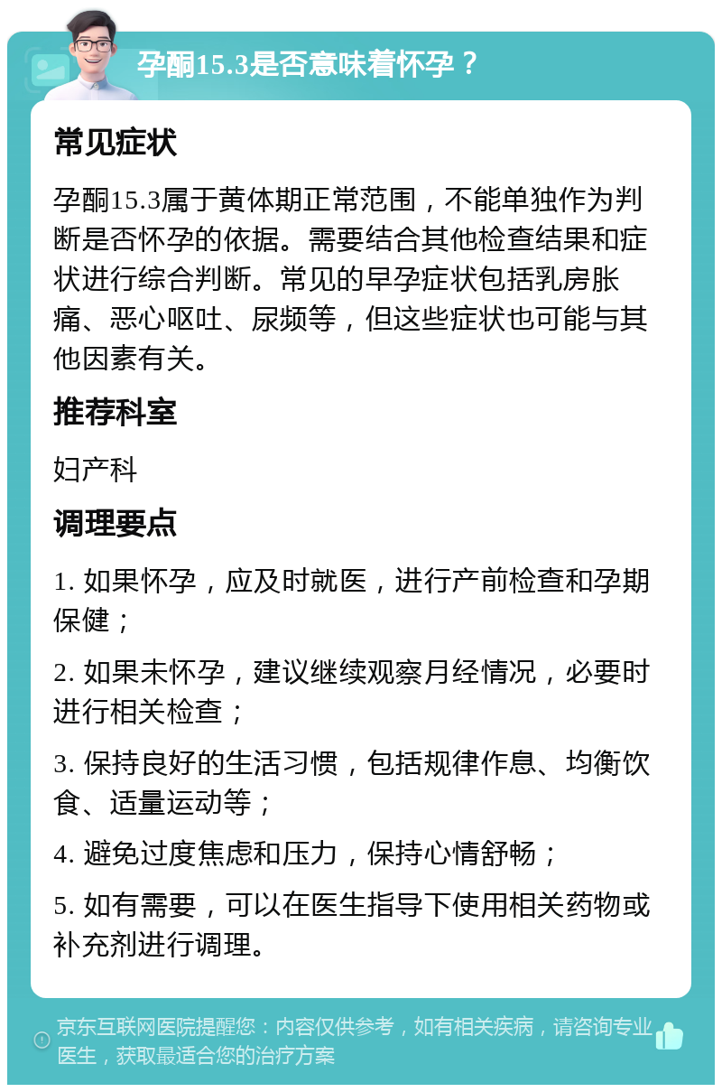 孕酮15.3是否意味着怀孕？ 常见症状 孕酮15.3属于黄体期正常范围，不能单独作为判断是否怀孕的依据。需要结合其他检查结果和症状进行综合判断。常见的早孕症状包括乳房胀痛、恶心呕吐、尿频等，但这些症状也可能与其他因素有关。 推荐科室 妇产科 调理要点 1. 如果怀孕，应及时就医，进行产前检查和孕期保健； 2. 如果未怀孕，建议继续观察月经情况，必要时进行相关检查； 3. 保持良好的生活习惯，包括规律作息、均衡饮食、适量运动等； 4. 避免过度焦虑和压力，保持心情舒畅； 5. 如有需要，可以在医生指导下使用相关药物或补充剂进行调理。