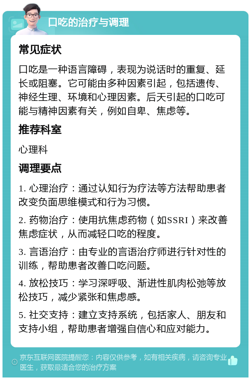 口吃的治疗与调理 常见症状 口吃是一种语言障碍，表现为说话时的重复、延长或阻塞。它可能由多种因素引起，包括遗传、神经生理、环境和心理因素。后天引起的口吃可能与精神因素有关，例如自卑、焦虑等。 推荐科室 心理科 调理要点 1. 心理治疗：通过认知行为疗法等方法帮助患者改变负面思维模式和行为习惯。 2. 药物治疗：使用抗焦虑药物（如SSRI）来改善焦虑症状，从而减轻口吃的程度。 3. 言语治疗：由专业的言语治疗师进行针对性的训练，帮助患者改善口吃问题。 4. 放松技巧：学习深呼吸、渐进性肌肉松弛等放松技巧，减少紧张和焦虑感。 5. 社交支持：建立支持系统，包括家人、朋友和支持小组，帮助患者增强自信心和应对能力。