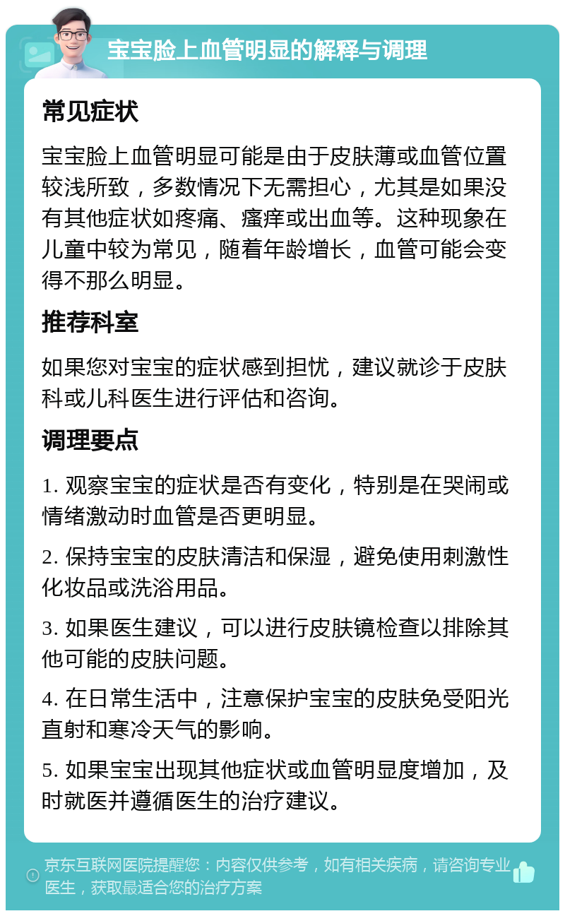 宝宝脸上血管明显的解释与调理 常见症状 宝宝脸上血管明显可能是由于皮肤薄或血管位置较浅所致，多数情况下无需担心，尤其是如果没有其他症状如疼痛、瘙痒或出血等。这种现象在儿童中较为常见，随着年龄增长，血管可能会变得不那么明显。 推荐科室 如果您对宝宝的症状感到担忧，建议就诊于皮肤科或儿科医生进行评估和咨询。 调理要点 1. 观察宝宝的症状是否有变化，特别是在哭闹或情绪激动时血管是否更明显。 2. 保持宝宝的皮肤清洁和保湿，避免使用刺激性化妆品或洗浴用品。 3. 如果医生建议，可以进行皮肤镜检查以排除其他可能的皮肤问题。 4. 在日常生活中，注意保护宝宝的皮肤免受阳光直射和寒冷天气的影响。 5. 如果宝宝出现其他症状或血管明显度增加，及时就医并遵循医生的治疗建议。