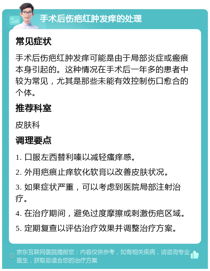 手术后伤疤红肿发痒的处理 常见症状 手术后伤疤红肿发痒可能是由于局部炎症或瘢痕本身引起的。这种情况在手术后一年多的患者中较为常见，尤其是那些未能有效控制伤口愈合的个体。 推荐科室 皮肤科 调理要点 1. 口服左西替利嗪以减轻瘙痒感。 2. 外用疤痕止痒软化软膏以改善皮肤状况。 3. 如果症状严重，可以考虑到医院局部注射治疗。 4. 在治疗期间，避免过度摩擦或刺激伤疤区域。 5. 定期复查以评估治疗效果并调整治疗方案。