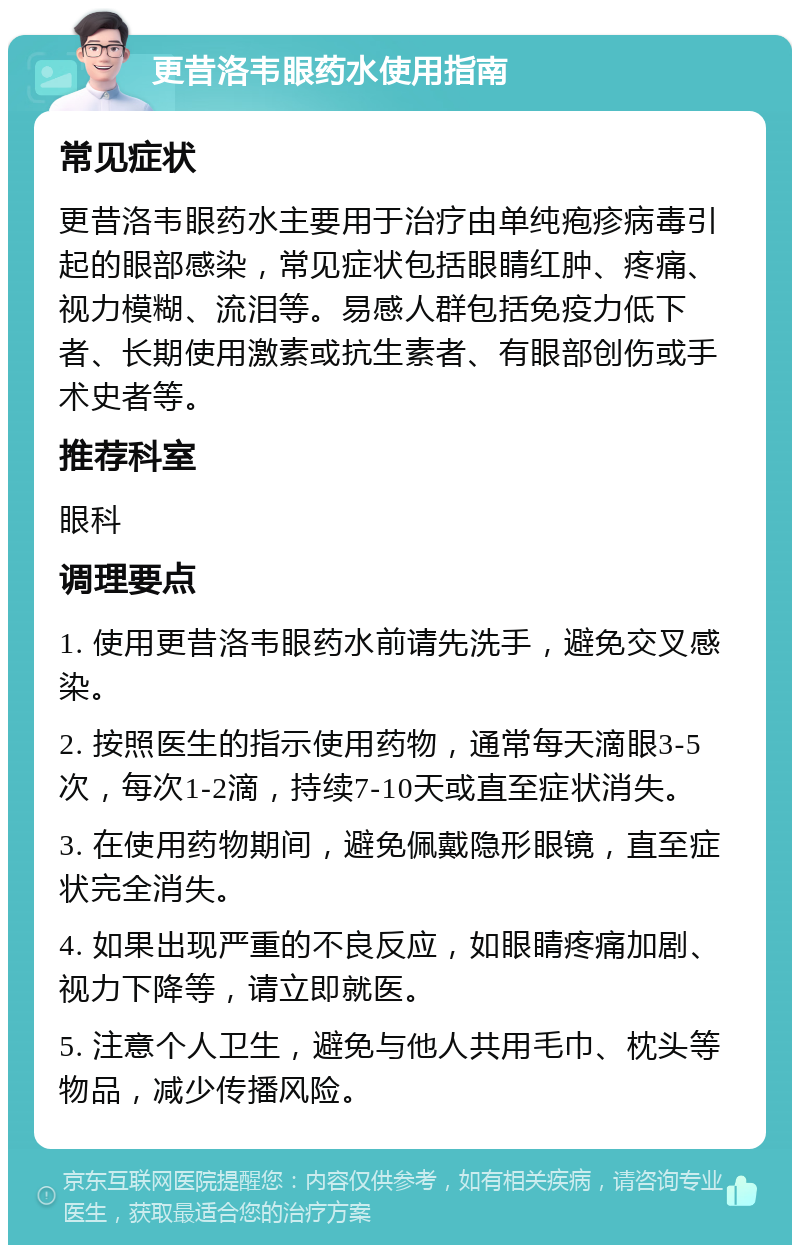 更昔洛韦眼药水使用指南 常见症状 更昔洛韦眼药水主要用于治疗由单纯疱疹病毒引起的眼部感染，常见症状包括眼睛红肿、疼痛、视力模糊、流泪等。易感人群包括免疫力低下者、长期使用激素或抗生素者、有眼部创伤或手术史者等。 推荐科室 眼科 调理要点 1. 使用更昔洛韦眼药水前请先洗手，避免交叉感染。 2. 按照医生的指示使用药物，通常每天滴眼3-5次，每次1-2滴，持续7-10天或直至症状消失。 3. 在使用药物期间，避免佩戴隐形眼镜，直至症状完全消失。 4. 如果出现严重的不良反应，如眼睛疼痛加剧、视力下降等，请立即就医。 5. 注意个人卫生，避免与他人共用毛巾、枕头等物品，减少传播风险。