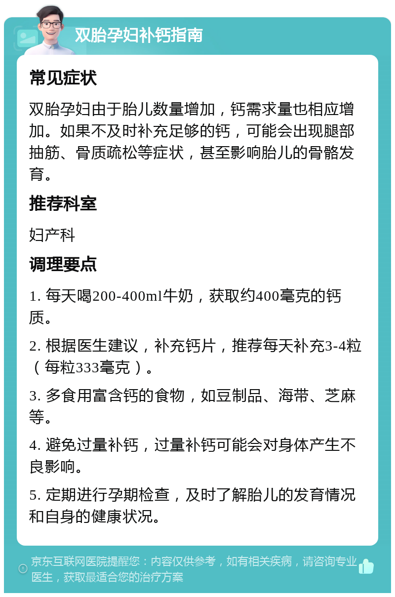 双胎孕妇补钙指南 常见症状 双胎孕妇由于胎儿数量增加，钙需求量也相应增加。如果不及时补充足够的钙，可能会出现腿部抽筋、骨质疏松等症状，甚至影响胎儿的骨骼发育。 推荐科室 妇产科 调理要点 1. 每天喝200-400ml牛奶，获取约400毫克的钙质。 2. 根据医生建议，补充钙片，推荐每天补充3-4粒（每粒333毫克）。 3. 多食用富含钙的食物，如豆制品、海带、芝麻等。 4. 避免过量补钙，过量补钙可能会对身体产生不良影响。 5. 定期进行孕期检查，及时了解胎儿的发育情况和自身的健康状况。