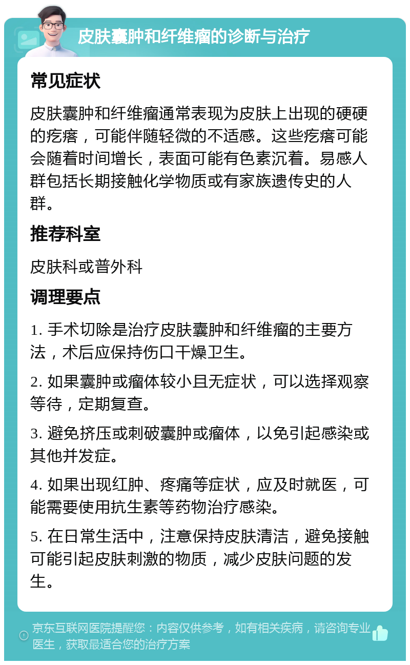 皮肤囊肿和纤维瘤的诊断与治疗 常见症状 皮肤囊肿和纤维瘤通常表现为皮肤上出现的硬硬的疙瘩，可能伴随轻微的不适感。这些疙瘩可能会随着时间增长，表面可能有色素沉着。易感人群包括长期接触化学物质或有家族遗传史的人群。 推荐科室 皮肤科或普外科 调理要点 1. 手术切除是治疗皮肤囊肿和纤维瘤的主要方法，术后应保持伤口干燥卫生。 2. 如果囊肿或瘤体较小且无症状，可以选择观察等待，定期复查。 3. 避免挤压或刺破囊肿或瘤体，以免引起感染或其他并发症。 4. 如果出现红肿、疼痛等症状，应及时就医，可能需要使用抗生素等药物治疗感染。 5. 在日常生活中，注意保持皮肤清洁，避免接触可能引起皮肤刺激的物质，减少皮肤问题的发生。