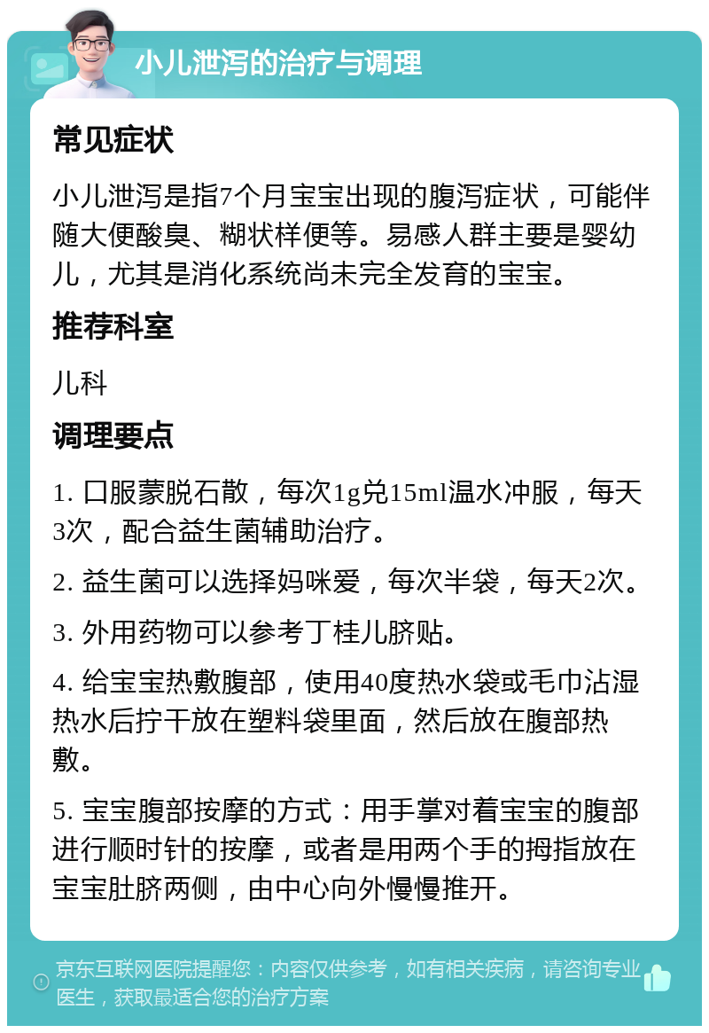 小儿泄泻的治疗与调理 常见症状 小儿泄泻是指7个月宝宝出现的腹泻症状，可能伴随大便酸臭、糊状样便等。易感人群主要是婴幼儿，尤其是消化系统尚未完全发育的宝宝。 推荐科室 儿科 调理要点 1. 口服蒙脱石散，每次1g兑15ml温水冲服，每天3次，配合益生菌辅助治疗。 2. 益生菌可以选择妈咪爱，每次半袋，每天2次。 3. 外用药物可以参考丁桂儿脐贴。 4. 给宝宝热敷腹部，使用40度热水袋或毛巾沾湿热水后拧干放在塑料袋里面，然后放在腹部热敷。 5. 宝宝腹部按摩的方式：用手掌对着宝宝的腹部进行顺时针的按摩，或者是用两个手的拇指放在宝宝肚脐两侧，由中心向外慢慢推开。