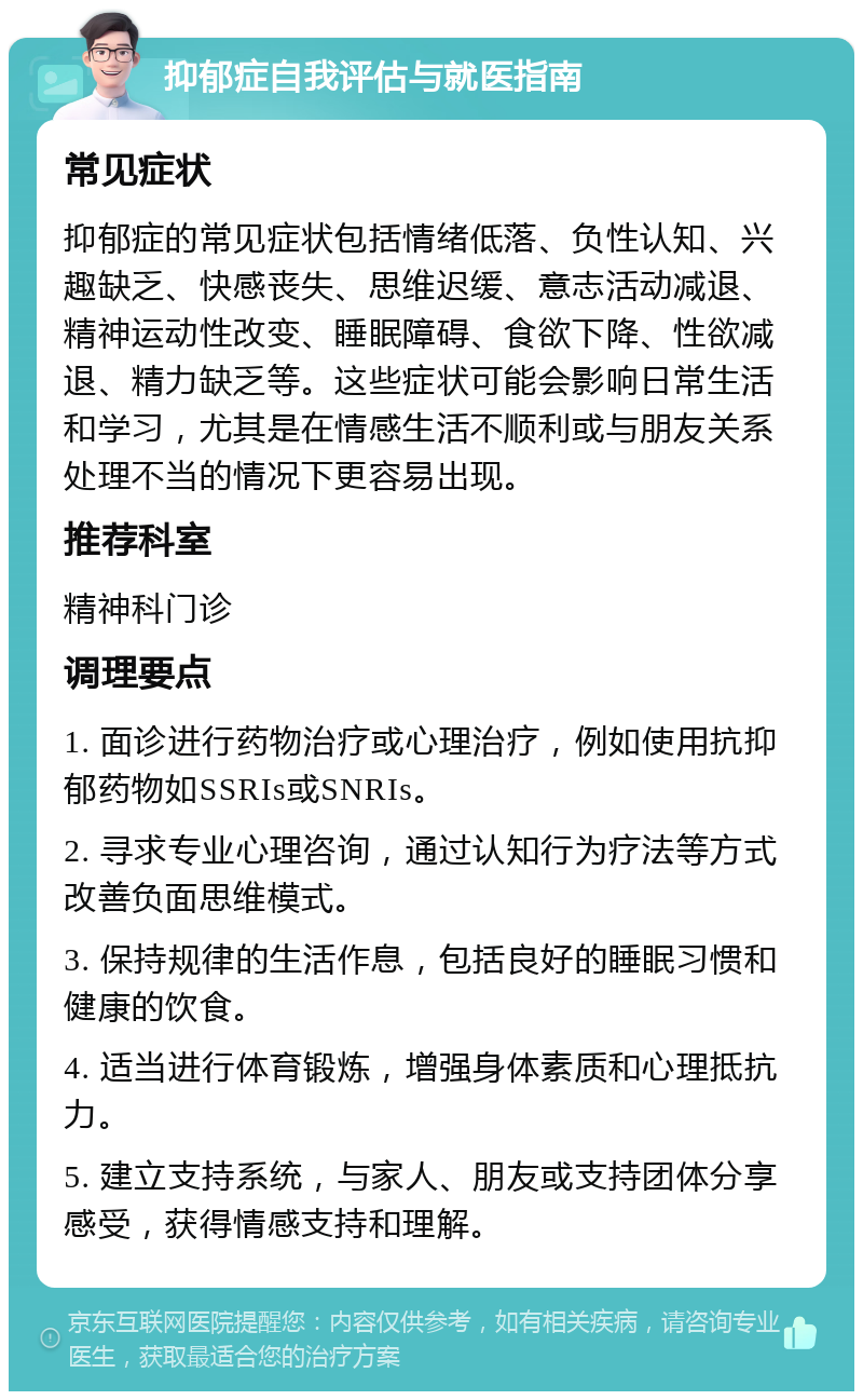 抑郁症自我评估与就医指南 常见症状 抑郁症的常见症状包括情绪低落、负性认知、兴趣缺乏、快感丧失、思维迟缓、意志活动减退、精神运动性改变、睡眠障碍、食欲下降、性欲减退、精力缺乏等。这些症状可能会影响日常生活和学习，尤其是在情感生活不顺利或与朋友关系处理不当的情况下更容易出现。 推荐科室 精神科门诊 调理要点 1. 面诊进行药物治疗或心理治疗，例如使用抗抑郁药物如SSRIs或SNRIs。 2. 寻求专业心理咨询，通过认知行为疗法等方式改善负面思维模式。 3. 保持规律的生活作息，包括良好的睡眠习惯和健康的饮食。 4. 适当进行体育锻炼，增强身体素质和心理抵抗力。 5. 建立支持系统，与家人、朋友或支持团体分享感受，获得情感支持和理解。