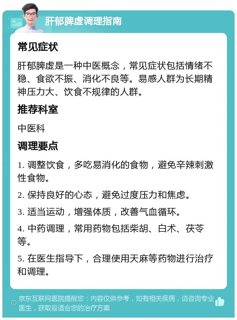 肝郁脾虚调理指南 常见症状 肝郁脾虚是一种中医概念，常见症状包括情绪不稳、食欲不振、消化不良等。易感人群为长期精神压力大、饮食不规律的人群。 推荐科室 中医科 调理要点 1. 调整饮食，多吃易消化的食物，避免辛辣刺激性食物。 2. 保持良好的心态，避免过度压力和焦虑。 3. 适当运动，增强体质，改善气血循环。 4. 中药调理，常用药物包括柴胡、白术、茯苓等。 5. 在医生指导下，合理使用天麻等药物进行治疗和调理。