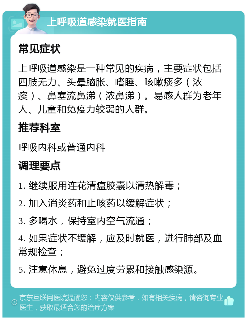 上呼吸道感染就医指南 常见症状 上呼吸道感染是一种常见的疾病，主要症状包括四肢无力、头晕脑胀、嗜睡、咳嗽痰多（浓痰）、鼻塞流鼻涕（浓鼻涕）。易感人群为老年人、儿童和免疫力较弱的人群。 推荐科室 呼吸内科或普通内科 调理要点 1. 继续服用连花清瘟胶囊以清热解毒； 2. 加入消炎药和止咳药以缓解症状； 3. 多喝水，保持室内空气流通； 4. 如果症状不缓解，应及时就医，进行肺部及血常规检查； 5. 注意休息，避免过度劳累和接触感染源。