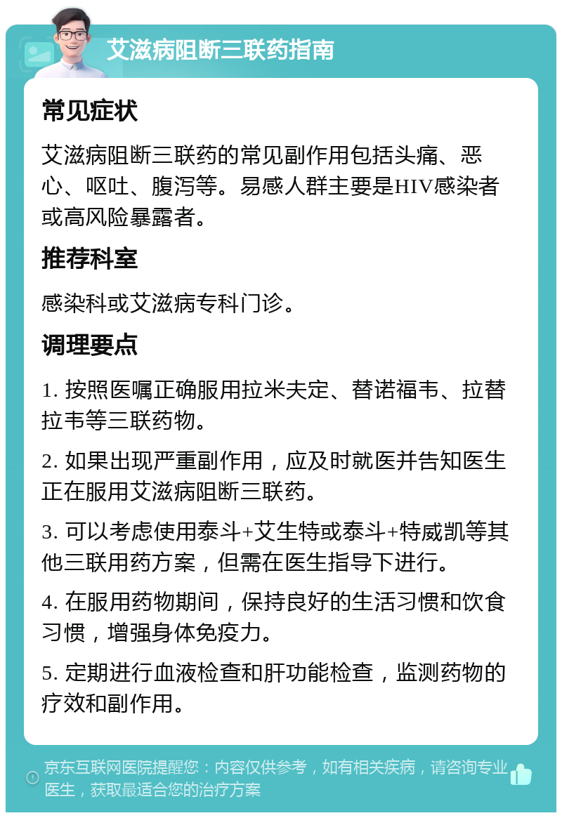 艾滋病阻断三联药指南 常见症状 艾滋病阻断三联药的常见副作用包括头痛、恶心、呕吐、腹泻等。易感人群主要是HIV感染者或高风险暴露者。 推荐科室 感染科或艾滋病专科门诊。 调理要点 1. 按照医嘱正确服用拉米夫定、替诺福韦、拉替拉韦等三联药物。 2. 如果出现严重副作用，应及时就医并告知医生正在服用艾滋病阻断三联药。 3. 可以考虑使用泰斗+艾生特或泰斗+特威凯等其他三联用药方案，但需在医生指导下进行。 4. 在服用药物期间，保持良好的生活习惯和饮食习惯，增强身体免疫力。 5. 定期进行血液检查和肝功能检查，监测药物的疗效和副作用。