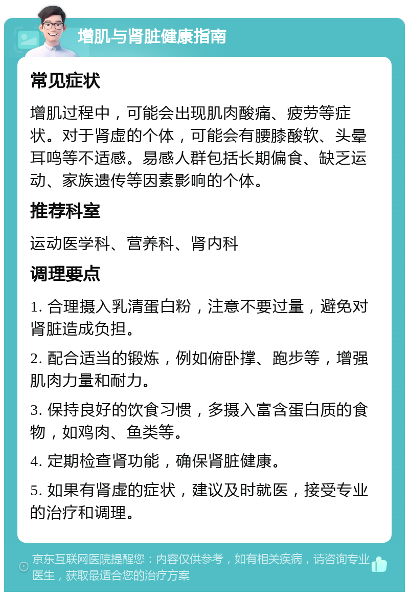 增肌与肾脏健康指南 常见症状 增肌过程中，可能会出现肌肉酸痛、疲劳等症状。对于肾虚的个体，可能会有腰膝酸软、头晕耳鸣等不适感。易感人群包括长期偏食、缺乏运动、家族遗传等因素影响的个体。 推荐科室 运动医学科、营养科、肾内科 调理要点 1. 合理摄入乳清蛋白粉，注意不要过量，避免对肾脏造成负担。 2. 配合适当的锻炼，例如俯卧撑、跑步等，增强肌肉力量和耐力。 3. 保持良好的饮食习惯，多摄入富含蛋白质的食物，如鸡肉、鱼类等。 4. 定期检查肾功能，确保肾脏健康。 5. 如果有肾虚的症状，建议及时就医，接受专业的治疗和调理。