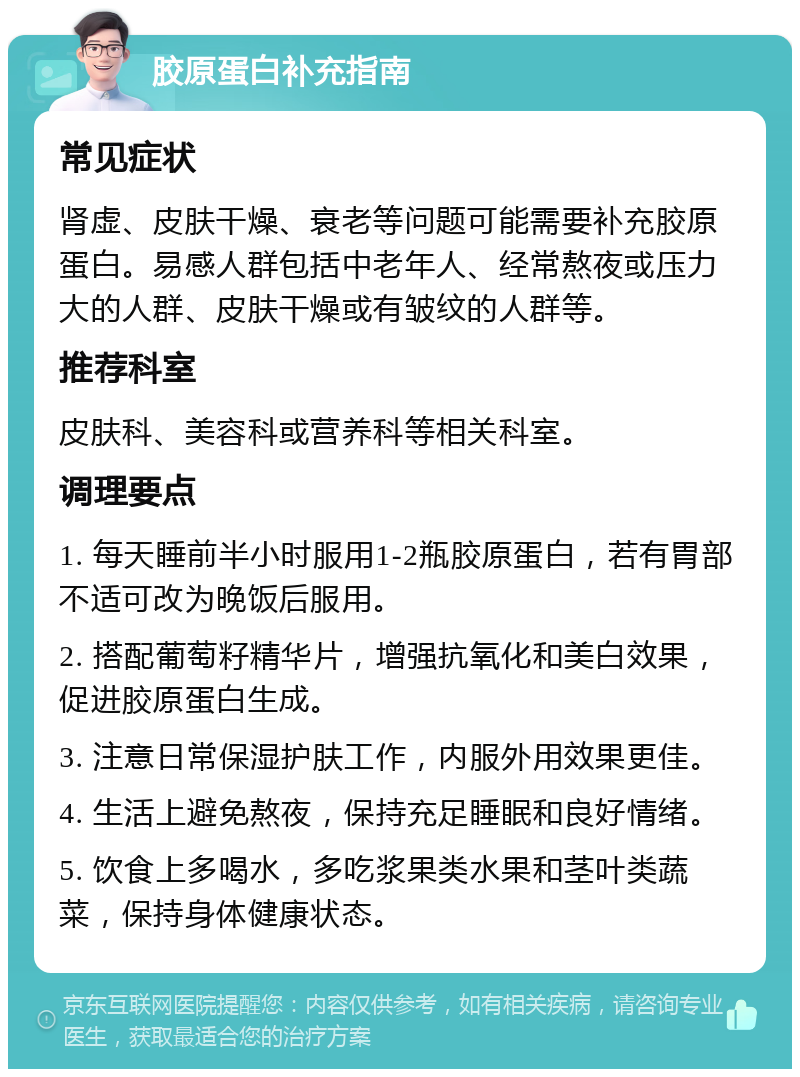 胶原蛋白补充指南 常见症状 肾虚、皮肤干燥、衰老等问题可能需要补充胶原蛋白。易感人群包括中老年人、经常熬夜或压力大的人群、皮肤干燥或有皱纹的人群等。 推荐科室 皮肤科、美容科或营养科等相关科室。 调理要点 1. 每天睡前半小时服用1-2瓶胶原蛋白，若有胃部不适可改为晚饭后服用。 2. 搭配葡萄籽精华片，增强抗氧化和美白效果，促进胶原蛋白生成。 3. 注意日常保湿护肤工作，内服外用效果更佳。 4. 生活上避免熬夜，保持充足睡眠和良好情绪。 5. 饮食上多喝水，多吃浆果类水果和茎叶类蔬菜，保持身体健康状态。