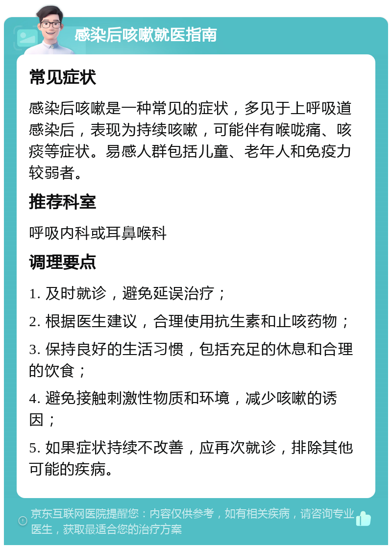 感染后咳嗽就医指南 常见症状 感染后咳嗽是一种常见的症状，多见于上呼吸道感染后，表现为持续咳嗽，可能伴有喉咙痛、咳痰等症状。易感人群包括儿童、老年人和免疫力较弱者。 推荐科室 呼吸内科或耳鼻喉科 调理要点 1. 及时就诊，避免延误治疗； 2. 根据医生建议，合理使用抗生素和止咳药物； 3. 保持良好的生活习惯，包括充足的休息和合理的饮食； 4. 避免接触刺激性物质和环境，减少咳嗽的诱因； 5. 如果症状持续不改善，应再次就诊，排除其他可能的疾病。