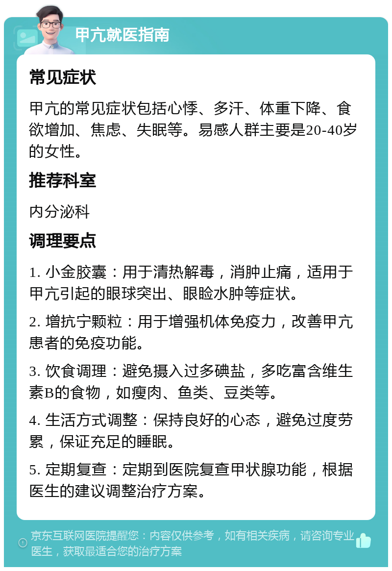 甲亢就医指南 常见症状 甲亢的常见症状包括心悸、多汗、体重下降、食欲增加、焦虑、失眠等。易感人群主要是20-40岁的女性。 推荐科室 内分泌科 调理要点 1. 小金胶囊：用于清热解毒，消肿止痛，适用于甲亢引起的眼球突出、眼睑水肿等症状。 2. 增抗宁颗粒：用于增强机体免疫力，改善甲亢患者的免疫功能。 3. 饮食调理：避免摄入过多碘盐，多吃富含维生素B的食物，如瘦肉、鱼类、豆类等。 4. 生活方式调整：保持良好的心态，避免过度劳累，保证充足的睡眠。 5. 定期复查：定期到医院复查甲状腺功能，根据医生的建议调整治疗方案。