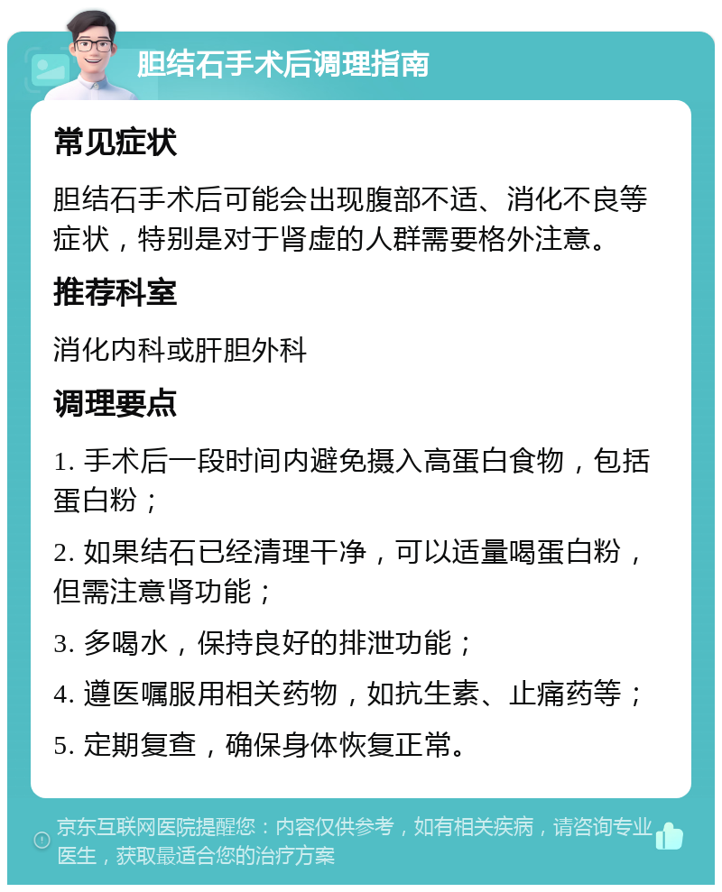 胆结石手术后调理指南 常见症状 胆结石手术后可能会出现腹部不适、消化不良等症状，特别是对于肾虚的人群需要格外注意。 推荐科室 消化内科或肝胆外科 调理要点 1. 手术后一段时间内避免摄入高蛋白食物，包括蛋白粉； 2. 如果结石已经清理干净，可以适量喝蛋白粉，但需注意肾功能； 3. 多喝水，保持良好的排泄功能； 4. 遵医嘱服用相关药物，如抗生素、止痛药等； 5. 定期复查，确保身体恢复正常。