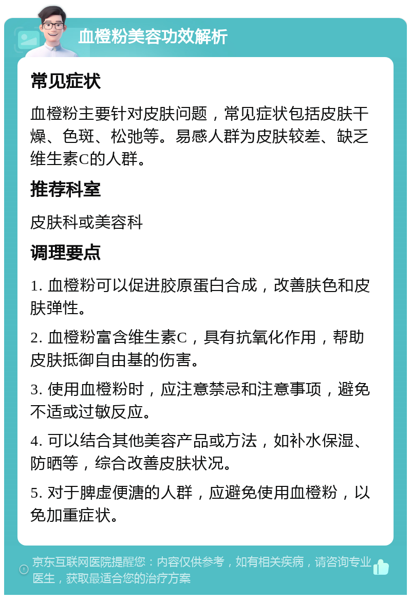 血橙粉美容功效解析 常见症状 血橙粉主要针对皮肤问题，常见症状包括皮肤干燥、色斑、松弛等。易感人群为皮肤较差、缺乏维生素C的人群。 推荐科室 皮肤科或美容科 调理要点 1. 血橙粉可以促进胶原蛋白合成，改善肤色和皮肤弹性。 2. 血橙粉富含维生素C，具有抗氧化作用，帮助皮肤抵御自由基的伤害。 3. 使用血橙粉时，应注意禁忌和注意事项，避免不适或过敏反应。 4. 可以结合其他美容产品或方法，如补水保湿、防晒等，综合改善皮肤状况。 5. 对于脾虚便溏的人群，应避免使用血橙粉，以免加重症状。