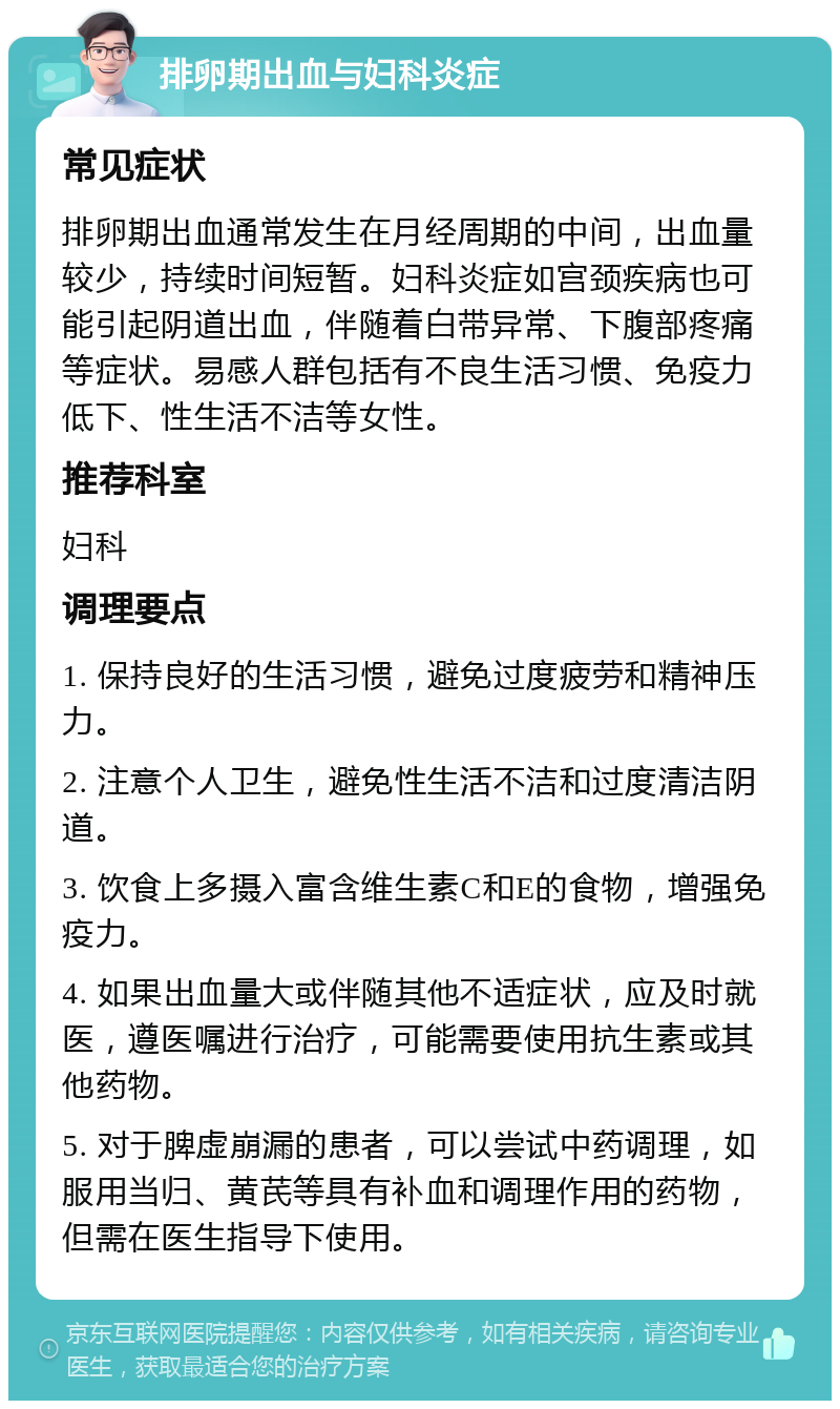 排卵期出血与妇科炎症 常见症状 排卵期出血通常发生在月经周期的中间，出血量较少，持续时间短暂。妇科炎症如宫颈疾病也可能引起阴道出血，伴随着白带异常、下腹部疼痛等症状。易感人群包括有不良生活习惯、免疫力低下、性生活不洁等女性。 推荐科室 妇科 调理要点 1. 保持良好的生活习惯，避免过度疲劳和精神压力。 2. 注意个人卫生，避免性生活不洁和过度清洁阴道。 3. 饮食上多摄入富含维生素C和E的食物，增强免疫力。 4. 如果出血量大或伴随其他不适症状，应及时就医，遵医嘱进行治疗，可能需要使用抗生素或其他药物。 5. 对于脾虚崩漏的患者，可以尝试中药调理，如服用当归、黄芪等具有补血和调理作用的药物，但需在医生指导下使用。