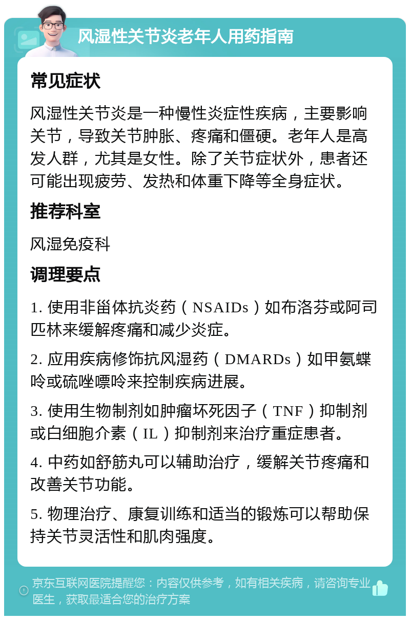 风湿性关节炎老年人用药指南 常见症状 风湿性关节炎是一种慢性炎症性疾病，主要影响关节，导致关节肿胀、疼痛和僵硬。老年人是高发人群，尤其是女性。除了关节症状外，患者还可能出现疲劳、发热和体重下降等全身症状。 推荐科室 风湿免疫科 调理要点 1. 使用非甾体抗炎药（NSAIDs）如布洛芬或阿司匹林来缓解疼痛和减少炎症。 2. 应用疾病修饰抗风湿药（DMARDs）如甲氨蝶呤或硫唑嘌呤来控制疾病进展。 3. 使用生物制剂如肿瘤坏死因子（TNF）抑制剂或白细胞介素（IL）抑制剂来治疗重症患者。 4. 中药如舒筋丸可以辅助治疗，缓解关节疼痛和改善关节功能。 5. 物理治疗、康复训练和适当的锻炼可以帮助保持关节灵活性和肌肉强度。