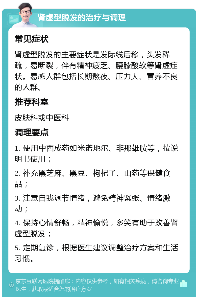 肾虚型脱发的治疗与调理 常见症状 肾虚型脱发的主要症状是发际线后移，头发稀疏，易断裂，伴有精神疲乏、腰膝酸软等肾虚症状。易感人群包括长期熬夜、压力大、营养不良的人群。 推荐科室 皮肤科或中医科 调理要点 1. 使用中西成药如米诺地尔、非那雄胺等，按说明书使用； 2. 补充黑芝麻、黑豆、枸杞子、山药等保健食品； 3. 注意自我调节情绪，避免精神紧张、情绪激动； 4. 保持心情舒畅，精神愉悦，多笑有助于改善肾虚型脱发； 5. 定期复诊，根据医生建议调整治疗方案和生活习惯。