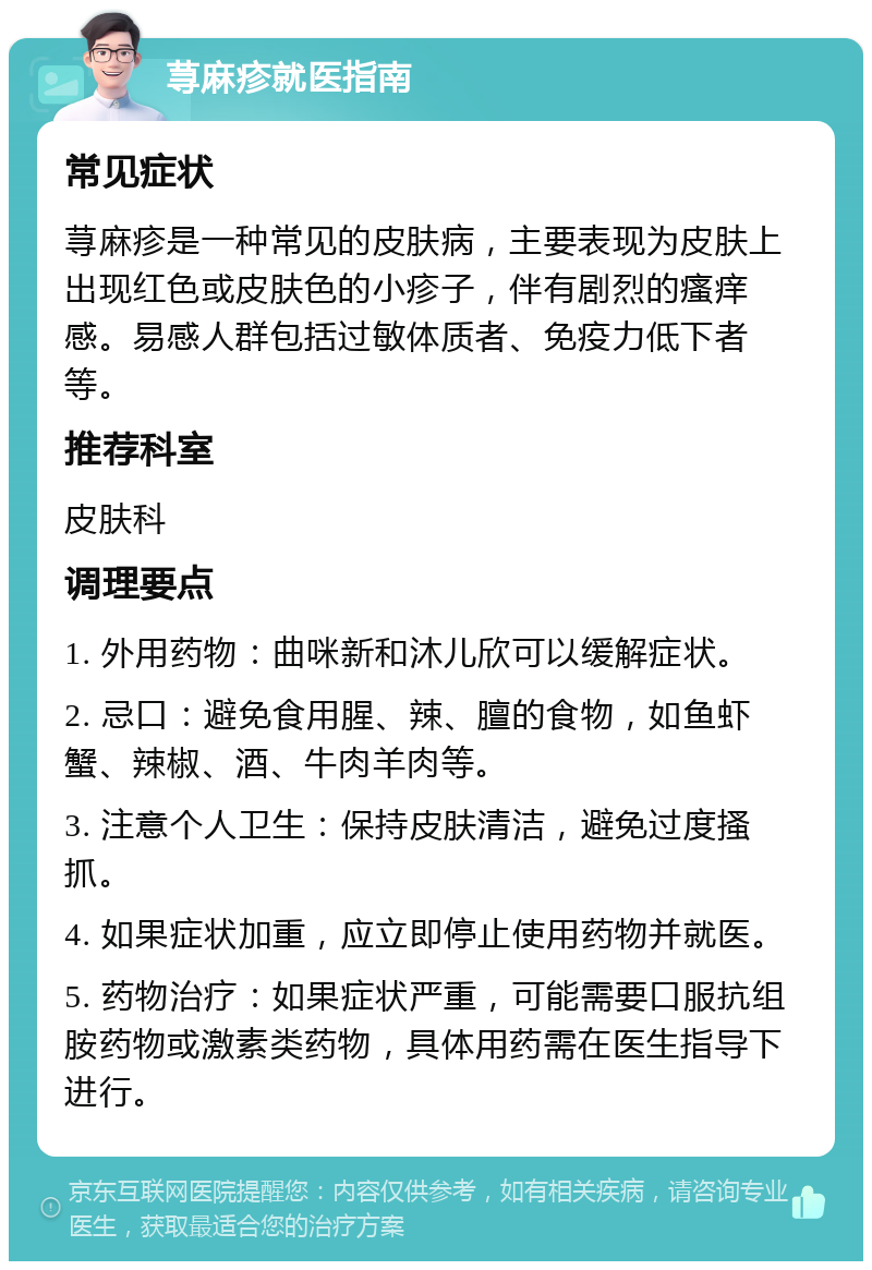 荨麻疹就医指南 常见症状 荨麻疹是一种常见的皮肤病，主要表现为皮肤上出现红色或皮肤色的小疹子，伴有剧烈的瘙痒感。易感人群包括过敏体质者、免疫力低下者等。 推荐科室 皮肤科 调理要点 1. 外用药物：曲咪新和沐儿欣可以缓解症状。 2. 忌口：避免食用腥、辣、膻的食物，如鱼虾蟹、辣椒、酒、牛肉羊肉等。 3. 注意个人卫生：保持皮肤清洁，避免过度搔抓。 4. 如果症状加重，应立即停止使用药物并就医。 5. 药物治疗：如果症状严重，可能需要口服抗组胺药物或激素类药物，具体用药需在医生指导下进行。